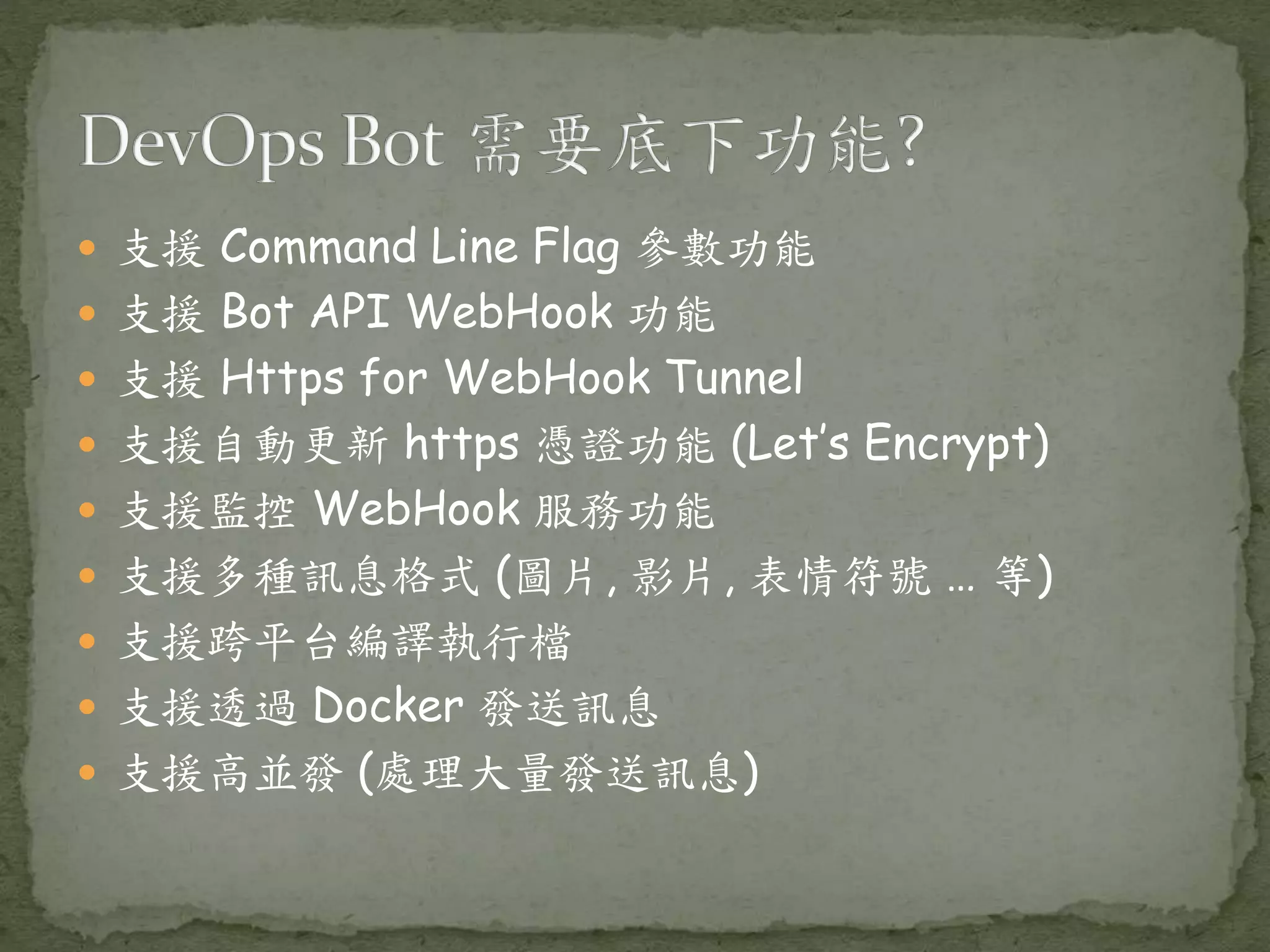  支援 Command Line Flag 參數功能  支援 Bot API WebHook 功能  支援 Https for WebHook Tunnel  支援自動更新 https 憑證功能 (Let’s Encrypt)  支援監控 WebHook 服務功能  支援多種訊息格式 (圖片, 影片, 表情符號 … 等)  支援跨平台編譯執行檔  支援透過 Docker 發送訊息  支援高並發 (處理大量發送訊息) 