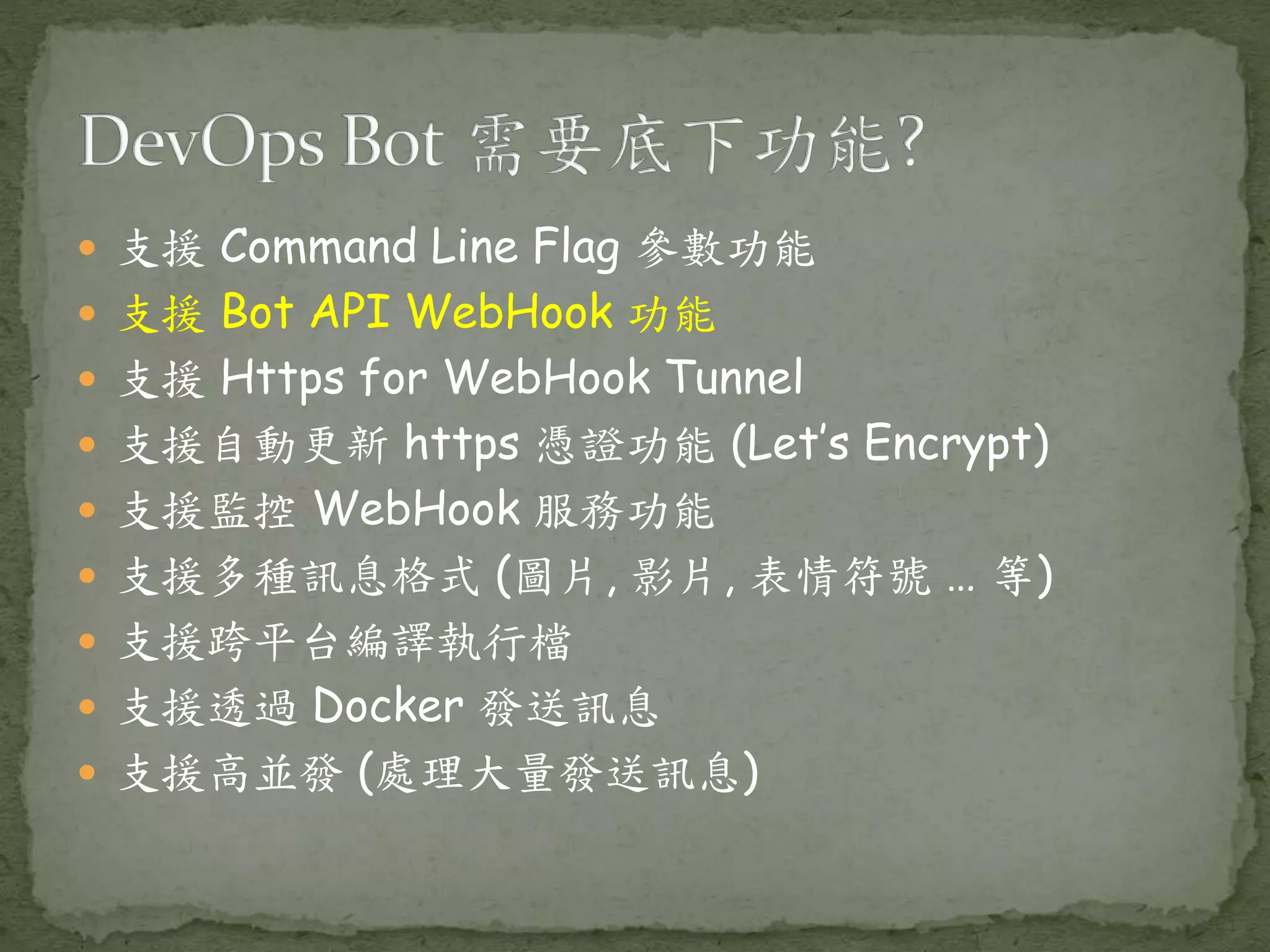 支援 Command Line Flag 參數功能  支援 Bot API WebHook 功能  支援 Https for WebHook Tunnel  支援自動更新 https 憑證功能 (Let’s Encrypt)  支援監控 WebHook 服務功能  支援多種訊息格式 (圖片, 影片, 表情符號 … 等)  支援跨平台編譯執行檔  支援透過 Docker 發送訊息  支援高並發 (處理大量發送訊息) 