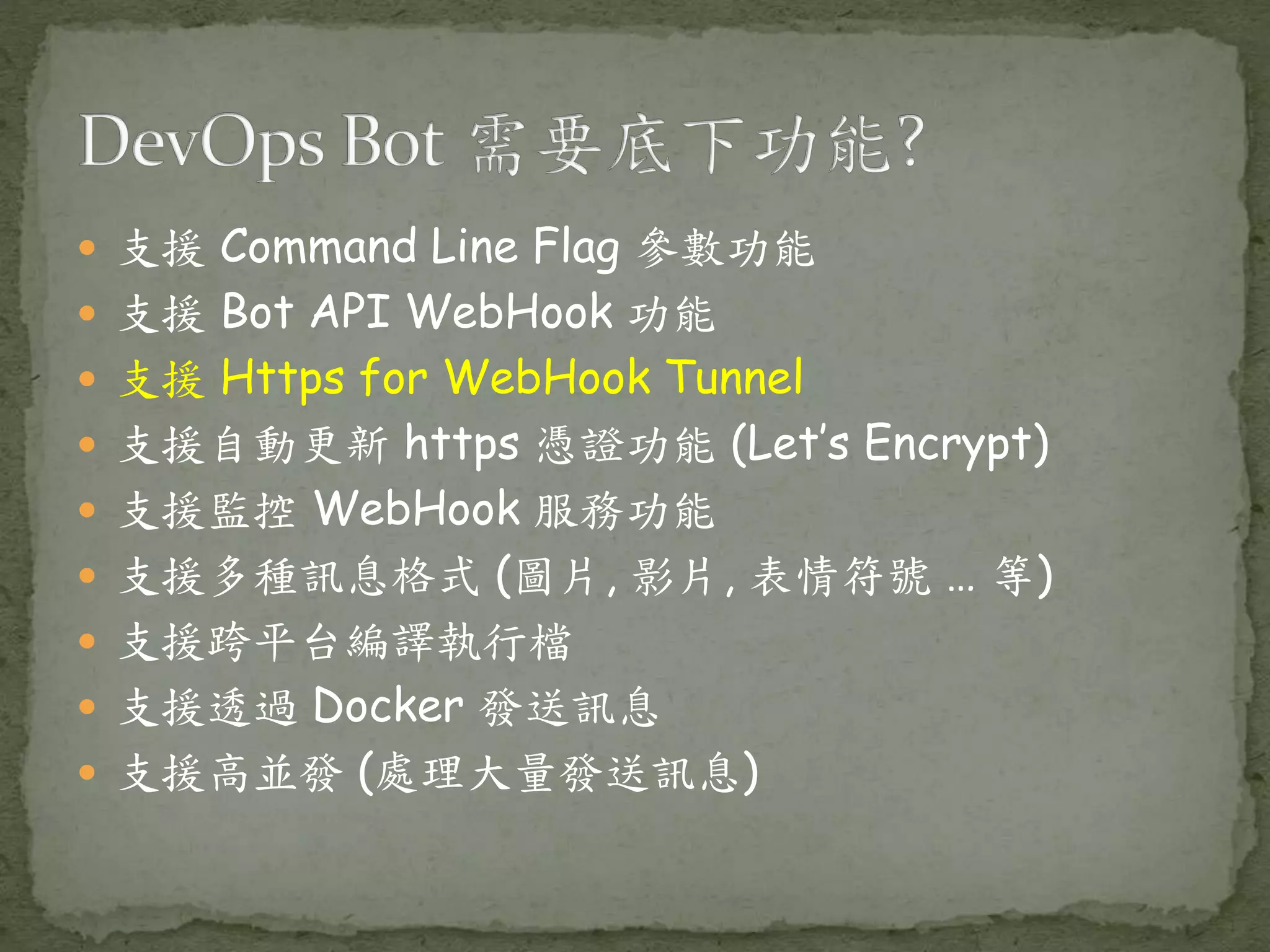  支援 Command Line Flag 參數功能  支援 Bot API WebHook 功能  支援 Https for WebHook Tunnel  支援自動更新 https 憑證功能 (Let’s Encrypt)  支援監控 WebHook 服務功能  支援多種訊息格式 (圖片, 影片, 表情符號 … 等)  支援跨平台編譯執行檔  支援透過 Docker 發送訊息  支援高並發 (處理大量發送訊息) 