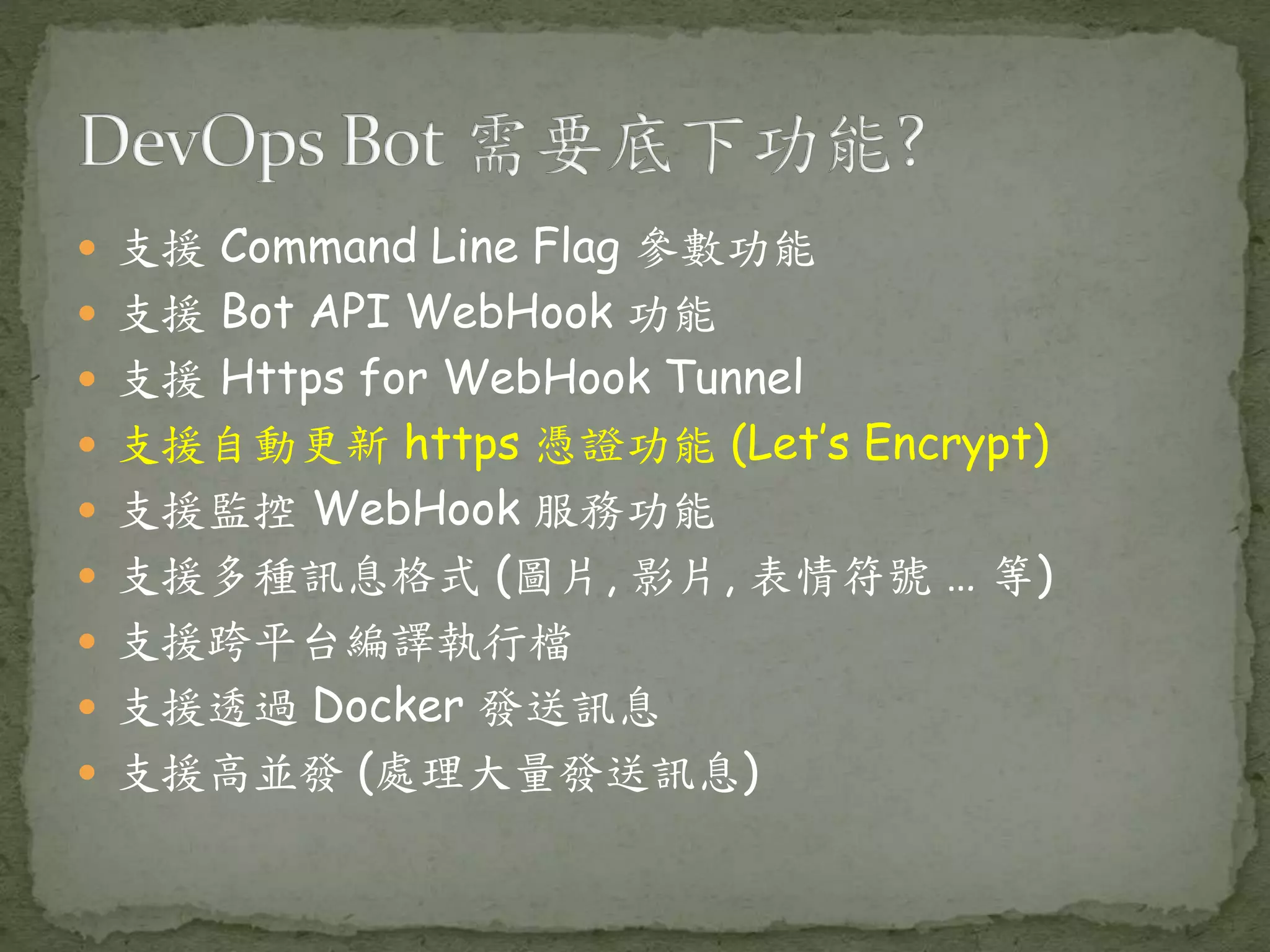  支援 Command Line Flag 參數功能  支援 Bot API WebHook 功能  支援 Https for WebHook Tunnel  支援自動更新 https 憑證功能 (Let’s Encrypt)  支援監控 WebHook 服務功能  支援多種訊息格式 (圖片, 影片, 表情符號 … 等)  支援跨平台編譯執行檔  支援透過 Docker 發送訊息  支援高並發 (處理大量發送訊息) 