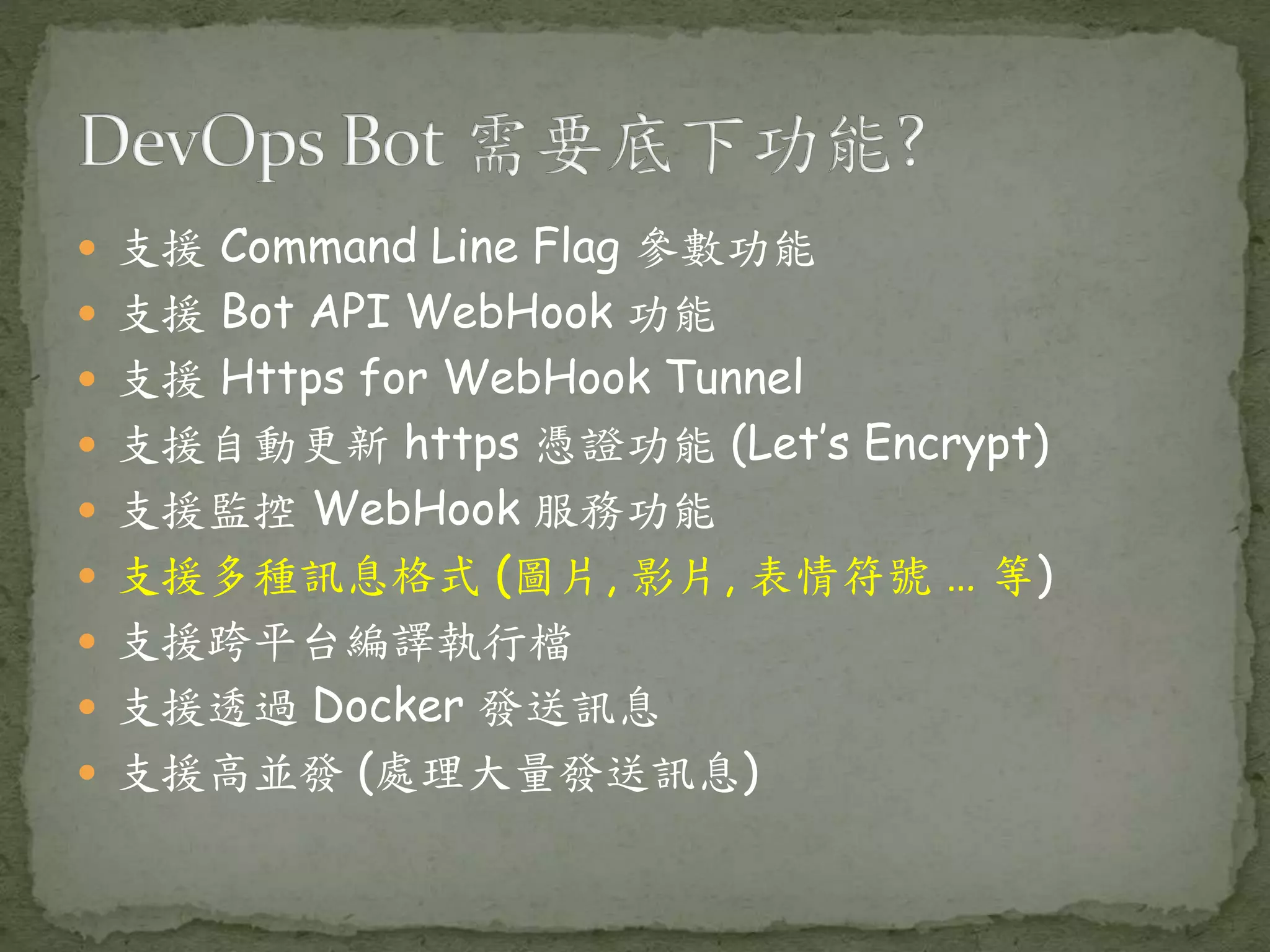  支援 Command Line Flag 參數功能  支援 Bot API WebHook 功能  支援 Https for WebHook Tunnel  支援自動更新 https 憑證功能 (Let’s Encrypt)  支援監控 WebHook 服務功能  支援多種訊息格式 (圖片, 影片, 表情符號 … 等)  支援跨平台編譯執行檔  支援透過 Docker 發送訊息  支援高並發 (處理大量發送訊息) 