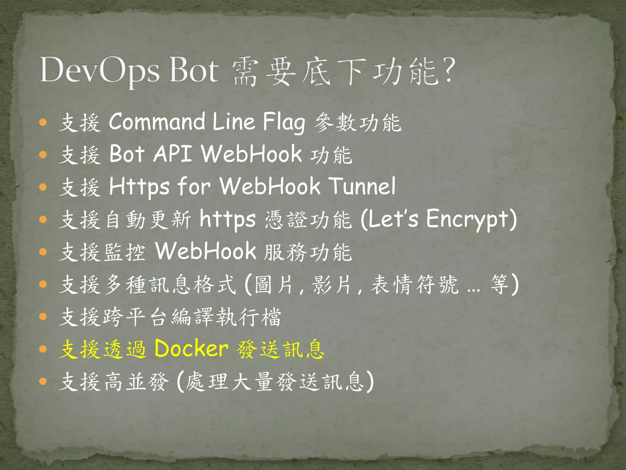  支援 Command Line Flag 參數功能  支援 Bot API WebHook 功能  支援 Https for WebHook Tunnel  支援自動更新 https 憑證功能 (Let’s Encrypt)  支援監控 WebHook 服務功能  支援多種訊息格式 (圖片, 影片, 表情符號 … 等)  支援跨平台編譯執行檔  支援透過 Docker 發送訊息  支援高並發 (處理大量發送訊息) 