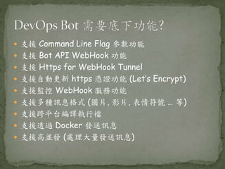  支援 Command Line Flag 參數功能
 支援 Bot API WebHook 功能
 支援 Https for WebHook Tunnel
 支援自動更新 https 憑證功能 (Let’s Encrypt)
 支援監控 WebHook 服務功能
 支援多種訊息格式 (圖片, 影片, 表情符號 … 等)
 支援跨平台編譯執行檔
 支援透過 Docker 發送訊息
 支援高並發 (處理大量發送訊息)
 