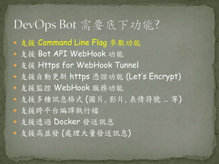  支援 Command Line Flag 參數功能
 支援 Bot API WebHook 功能
 支援 Https for WebHook Tunnel
 支援自動更新 https 憑證功能 (Let’s Encrypt)
 支援監控 WebHook 服務功能
 支援多種訊息格式 (圖片, 影片, 表情符號 … 等)
 支援跨平台編譯執行檔
 支援透過 Docker 發送訊息
 支援高並發 (處理大量發送訊息)
 