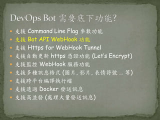  支援 Command Line Flag 參數功能
 支援 Bot API WebHook 功能
 支援 Https for WebHook Tunnel
 支援自動更新 https 憑證功能 (Let’s Encrypt)
 支援監控 WebHook 服務功能
 支援多種訊息格式 (圖片, 影片, 表情符號 … 等)
 支援跨平台編譯執行檔
 支援透過 Docker 發送訊息
 支援高並發 (處理大量發送訊息)
 