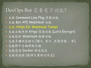 支援 Command Line Flag 參數功能
 支援 Bot API WebHook 功能
 支援 Https for WebHook Tunnel
 支援自動更新 https 憑證功能 (Let’s Encrypt)
 支援監控 WebHook 服務功能
 支援多種訊息格式 (圖片, 影片, 表情符號 … 等)
 支援跨平台編譯執行檔
 支援透過 Docker 發送訊息
 支援高並發 (處理大量發送訊息)
 