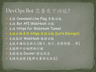  支援 Command Line Flag 參數功能
 支援 Bot API WebHook 功能
 支援 Https for WebHook Tunnel
 支援自動更新 https 憑證功能 (Let’s Encrypt)
 支援監控 WebHook 服務功能
 支援多種訊息格式 (圖片, 影片, 表情符號 … 等)
 支援跨平台編譯執行檔
 支援透過 Docker 發送訊息
 支援高並發 (處理大量發送訊息)
 
