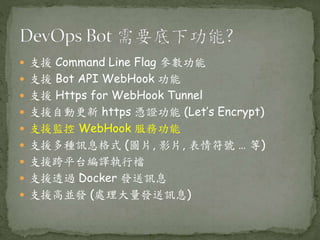  支援 Command Line Flag 參數功能
 支援 Bot API WebHook 功能
 支援 Https for WebHook Tunnel
 支援自動更新 https 憑證功能 (Let’s Encrypt)
 支援監控 WebHook 服務功能
 支援多種訊息格式 (圖片, 影片, 表情符號 … 等)
 支援跨平台編譯執行檔
 支援透過 Docker 發送訊息
 支援高並發 (處理大量發送訊息)
 