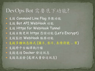  支援 Command Line Flag 參數功能
 支援 Bot API WebHook 功能
 支援 Https for WebHook Tunnel
 支援自動更新 https 憑證功能 (Let’s Encrypt)
 支援監控 WebHook 服務功能
 支援多種訊息格式 (圖片, 影片, 表情符號 … 等)
 支援跨平台編譯執行檔
 支援透過 Docker 發送訊息
 支援高並發 (處理大量發送訊息)
 