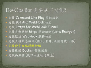  支援 Command Line Flag 參數功能
 支援 Bot API WebHook 功能
 支援 Https for WebHook Tunnel
 支援自動更新 https 憑證功能 (Let’s Encrypt)
 支援監控 WebHook 服務功能
 支援多種訊息格式 (圖片, 影片, 表情符號 … 等)
 支援跨平台編譯執行檔
 支援透過 Docker 發送訊息
 支援高並發 (處理大量發送訊息)
 