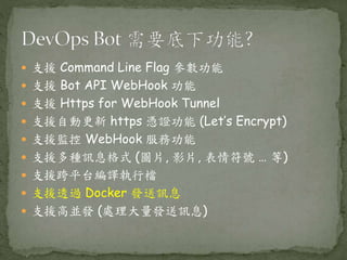  支援 Command Line Flag 參數功能
 支援 Bot API WebHook 功能
 支援 Https for WebHook Tunnel
 支援自動更新 https 憑證功能 (Let’s Encrypt)
 支援監控 WebHook 服務功能
 支援多種訊息格式 (圖片, 影片, 表情符號 … 等)
 支援跨平台編譯執行檔
 支援透過 Docker 發送訊息
 支援高並發 (處理大量發送訊息)
 