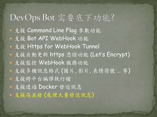  支援 Command Line Flag 參數功能
 支援 Bot API WebHook 功能
 支援 Https for WebHook Tunnel
 支援自動更新 https 憑證功能 (Let’s Encrypt)
 支援監控 WebHook 服務功能
 支援多種訊息格式 (圖片, 影片, 表情符號 … 等)
 支援跨平台編譯執行檔
 支援透過 Docker 發送訊息
 支援高並發 (處理大量發送訊息)
 