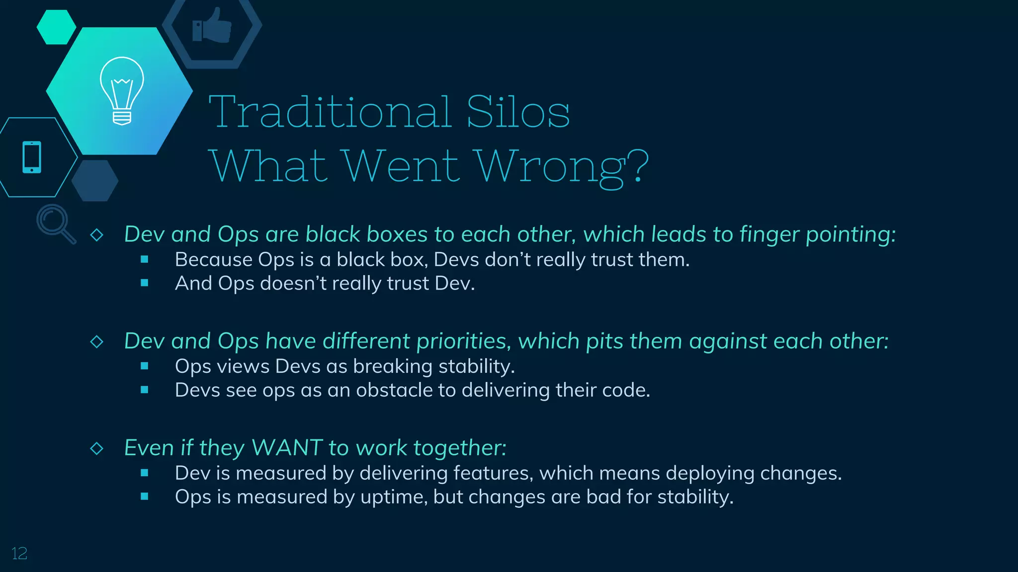 Traditional Silos
What Went Wrong?
◇ Dev and Ops are black boxes to each other, which leads to finger pointing:
￭ Because Ops is a black box, Devs don’t really trust them.
￭ And Ops doesn’t really trust Dev.
◇ Dev and Ops have different priorities, which pits them against each other:
￭ Ops views Devs as breaking stability.
￭ Devs see ops as an obstacle to delivering their code.
◇ Even if they WANT to work together:
￭ Dev is measured by delivering features, which means deploying changes.
￭ Ops is measured by uptime, but changes are bad for stability.
12
 