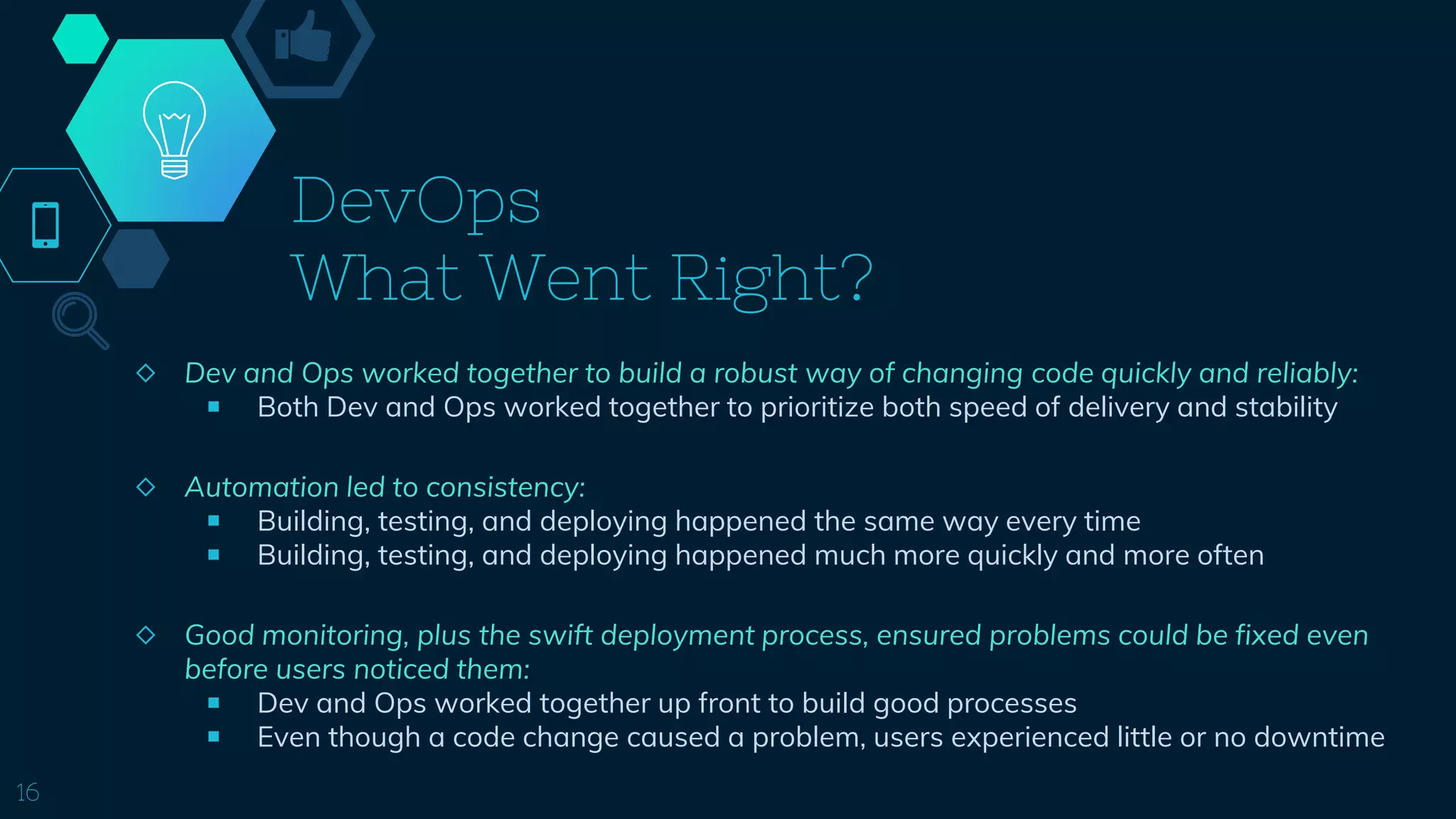 DevOps
What Went Right?
◇ Dev and Ops worked together to build a robust way of changing code quickly and reliably:
￭ Both Dev and Ops worked together to prioritize both speed of delivery and stability
◇ Automation led to consistency:
￭ Building, testing, and deploying happened the same way every time
￭ Building, testing, and deploying happened much more quickly and more often
◇ Good monitoring, plus the swift deployment process, ensured problems could be fixed even
before users noticed them:
￭ Dev and Ops worked together up front to build good processes
￭ Even though a code change caused a problem, users experienced little or no downtime
16
 