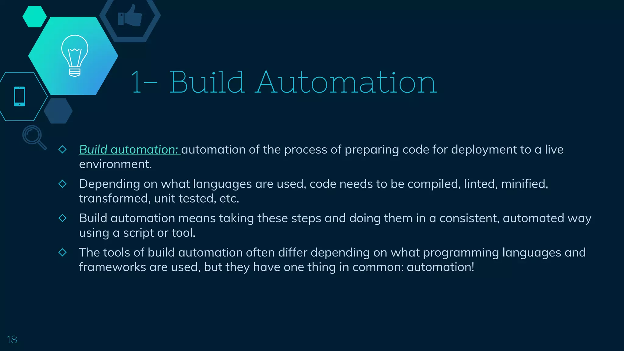 1- Build Automation
◇ Build automation: automation of the process of preparing code for deployment to a live
environment.
◇ Depending on what languages are used, code needs to be compiled, linted, minified,
transformed, unit tested, etc.
◇ Build automation means taking these steps and doing them in a consistent, automated way
using a script or tool.
◇ The tools of build automation often differ depending on what programming languages and
frameworks are used, but they have one thing in common: automation!
18
 