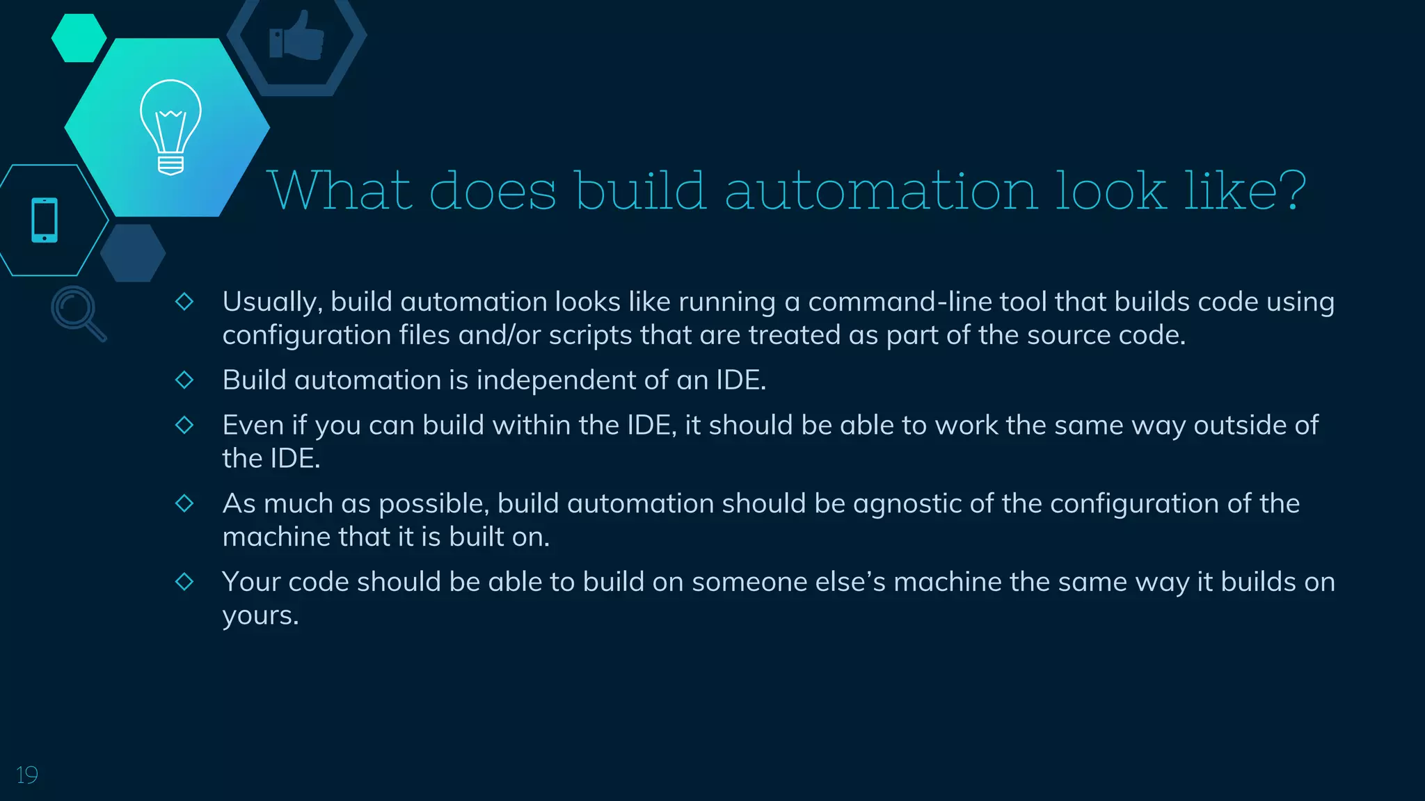 What does build automation look like?
◇ Usually, build automation looks like running a command-line tool that builds code using
configuration files and/or scripts that are treated as part of the source code.
◇ Build automation is independent of an IDE.
◇ Even if you can build within the IDE, it should be able to work the same way outside of
the IDE.
◇ As much as possible, build automation should be agnostic of the configuration of the
machine that it is built on.
◇ Your code should be able to build on someone else’s machine the same way it builds on
yours.
19
 