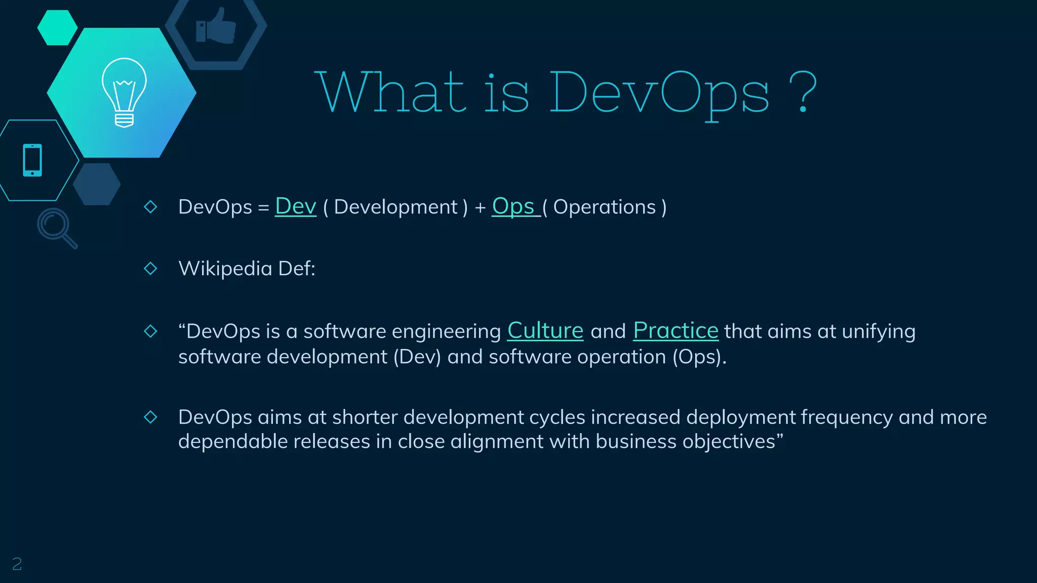 What is DevOps ?
2
◇ DevOps = Dev ( Development ) + Ops ( Operations )
◇ Wikipedia Def:
◇ “DevOps is a software engineering Culture and Practice that aims at unifying
software development (Dev) and software operation (Ops).
◇ DevOps aims at shorter development cycles increased deployment frequency and more
dependable releases in close alignment with business objectives”
 