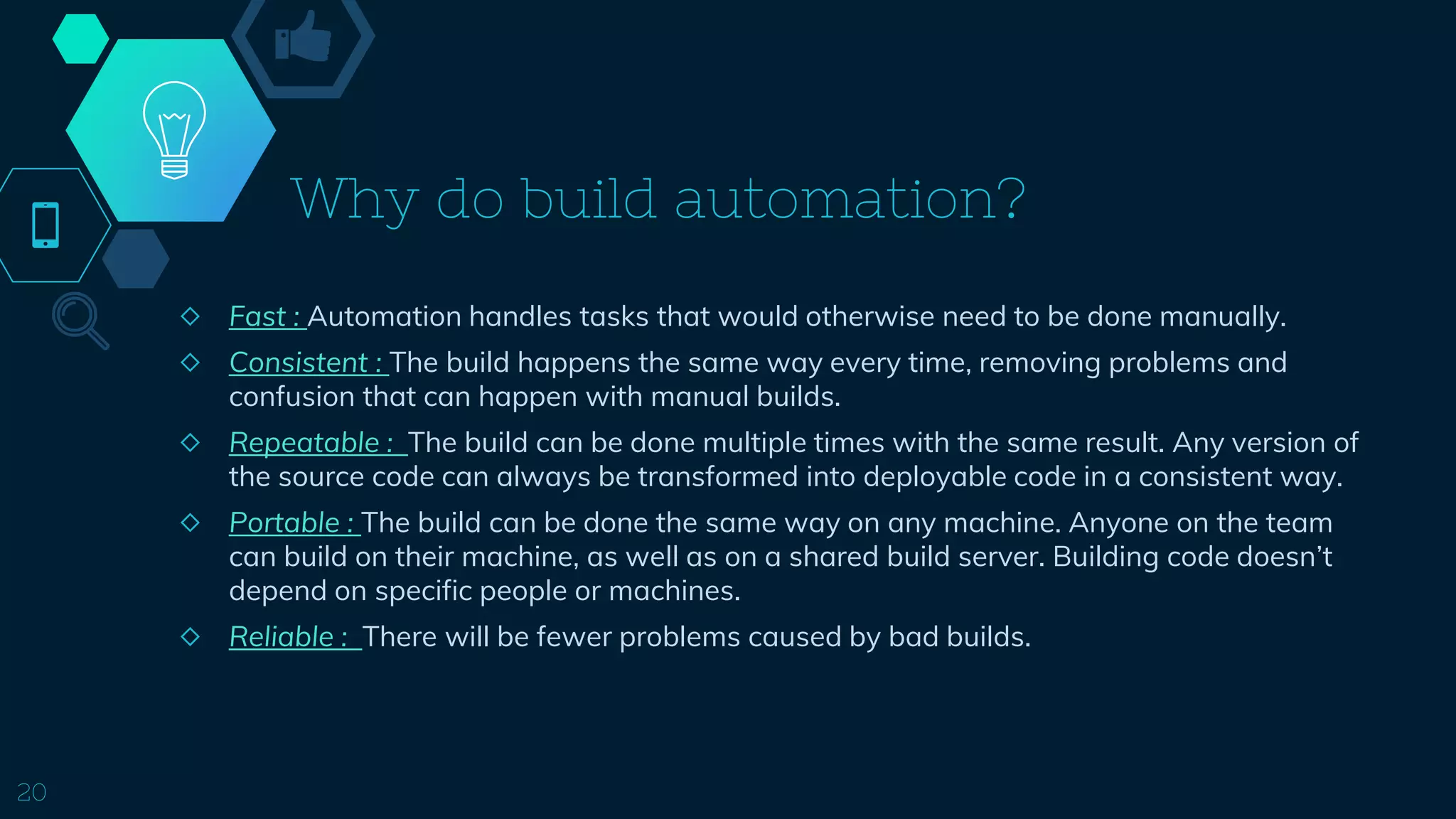 Why do build automation?
◇ Fast : Automation handles tasks that would otherwise need to be done manually.
◇ Consistent : The build happens the same way every time, removing problems and
confusion that can happen with manual builds.
◇ Repeatable : The build can be done multiple times with the same result. Any version of
the source code can always be transformed into deployable code in a consistent way.
◇ Portable : The build can be done the same way on any machine. Anyone on the team
can build on their machine, as well as on a shared build server. Building code doesn’t
depend on specific people or machines.
◇ Reliable : There will be fewer problems caused by bad builds.
20
 