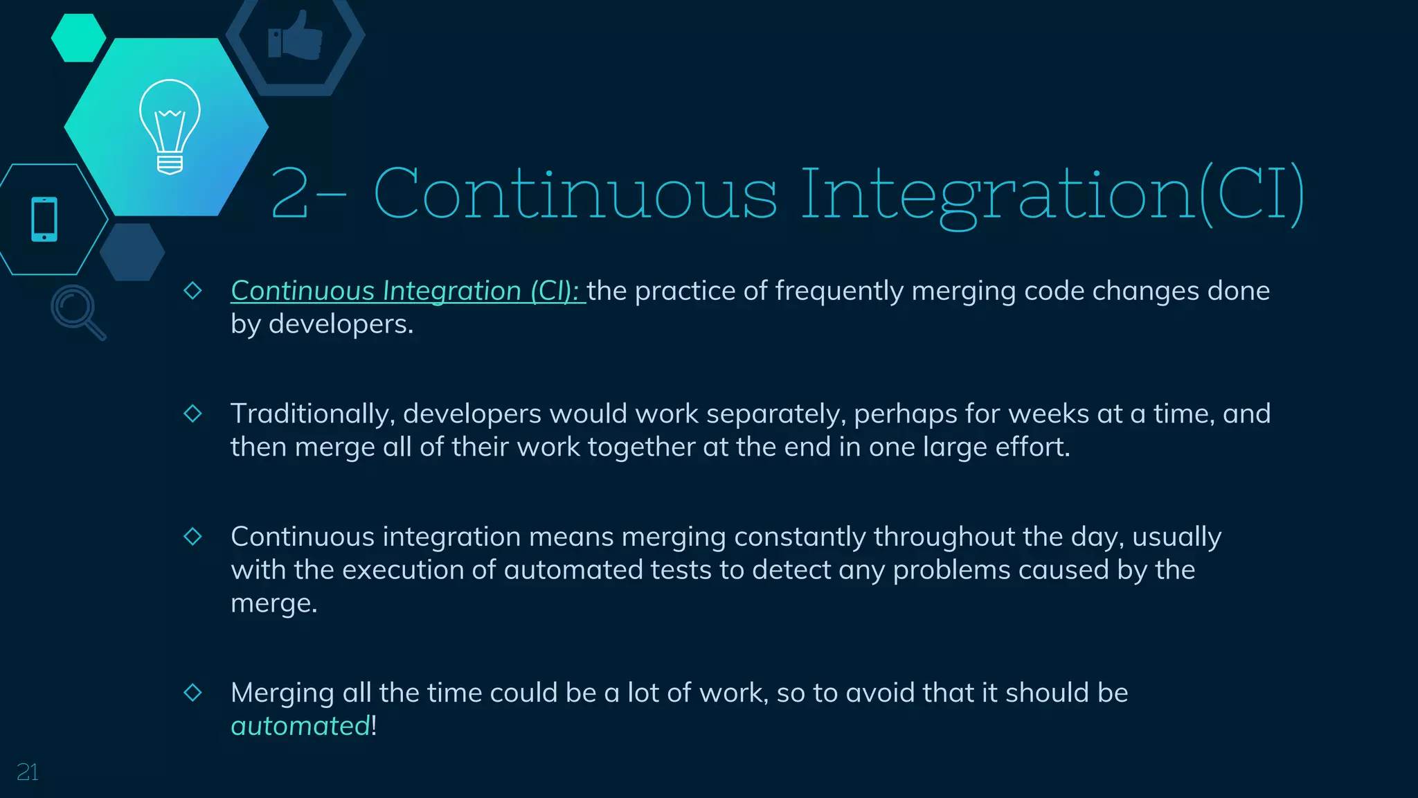 2- Continuous Integration(CI)
◇ Continuous Integration (CI): the practice of frequently merging code changes done
by developers.
◇ Traditionally, developers would work separately, perhaps for weeks at a time, and
then merge all of their work together at the end in one large effort.
◇ Continuous integration means merging constantly throughout the day, usually
with the execution of automated tests to detect any problems caused by the
merge.
◇ Merging all the time could be a lot of work, so to avoid that it should be
automated!
21
 