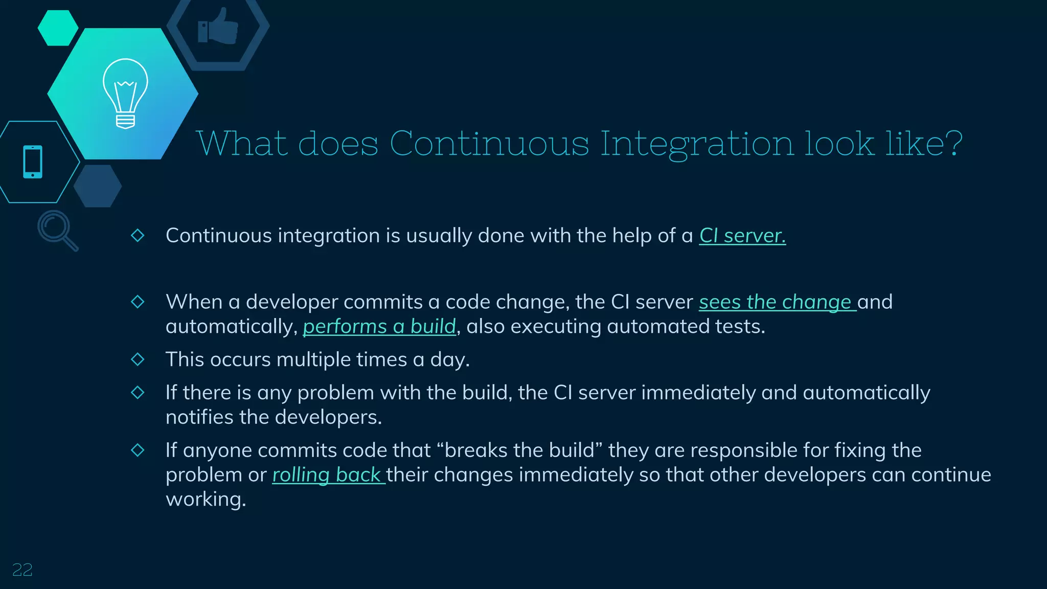 What does Continuous Integration look like?
◇ Continuous integration is usually done with the help of a CI server.
◇ When a developer commits a code change, the CI server sees the change and
automatically, performs a build, also executing automated tests.
◇ This occurs multiple times a day.
◇ If there is any problem with the build, the CI server immediately and automatically
notifies the developers.
◇ If anyone commits code that “breaks the build” they are responsible for fixing the
problem or rolling back their changes immediately so that other developers can continue
working.
22
 