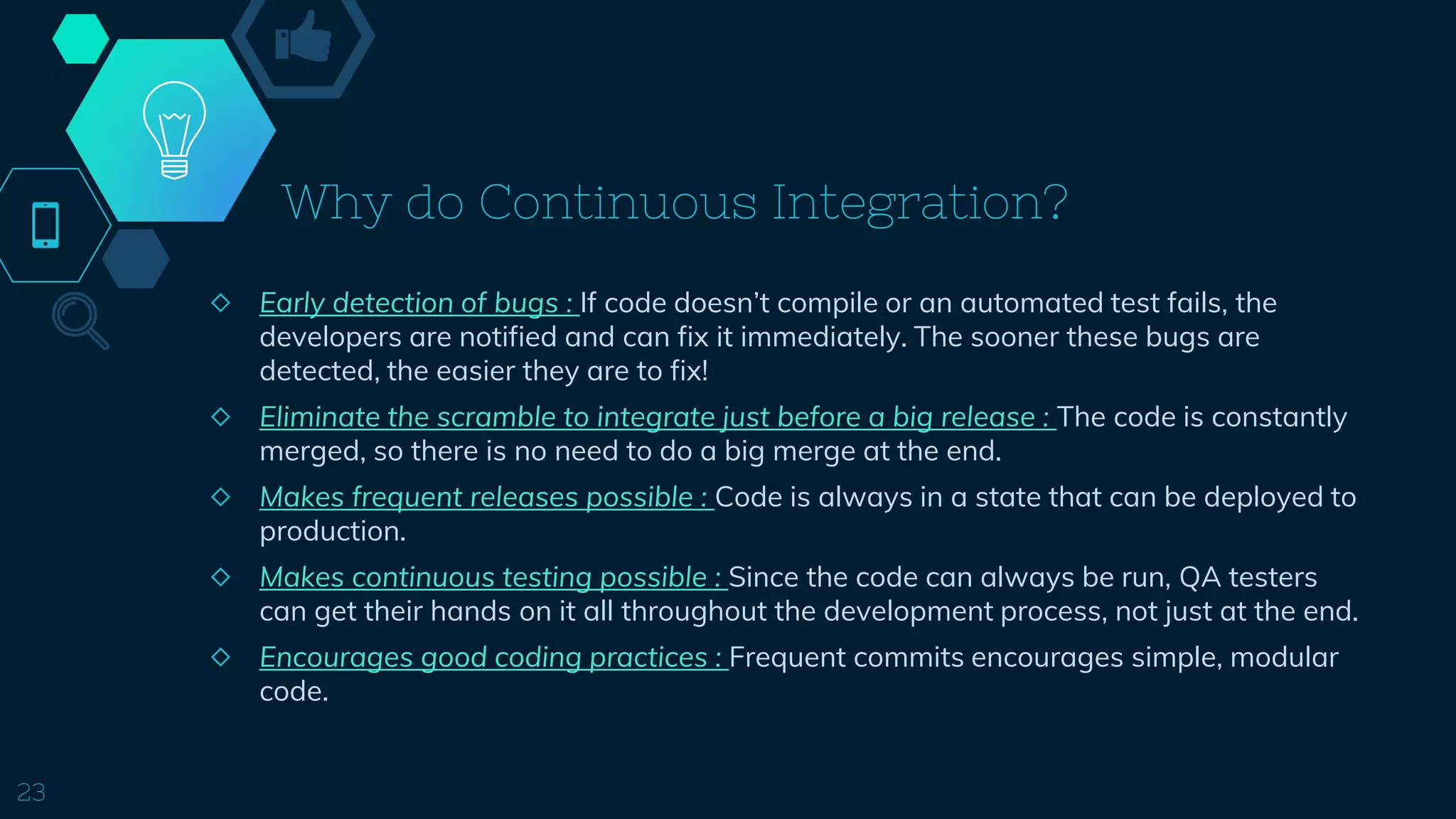 Why do Continuous Integration?
◇ Early detection of bugs : If code doesn’t compile or an automated test fails, the
developers are notified and can fix it immediately. The sooner these bugs are
detected, the easier they are to fix!
◇ Eliminate the scramble to integrate just before a big release : The code is constantly
merged, so there is no need to do a big merge at the end.
◇ Makes frequent releases possible : Code is always in a state that can be deployed to
production.
◇ Makes continuous testing possible : Since the code can always be run, QA testers
can get their hands on it all throughout the development process, not just at the end.
◇ Encourages good coding practices : Frequent commits encourages simple, modular
code.
23
 