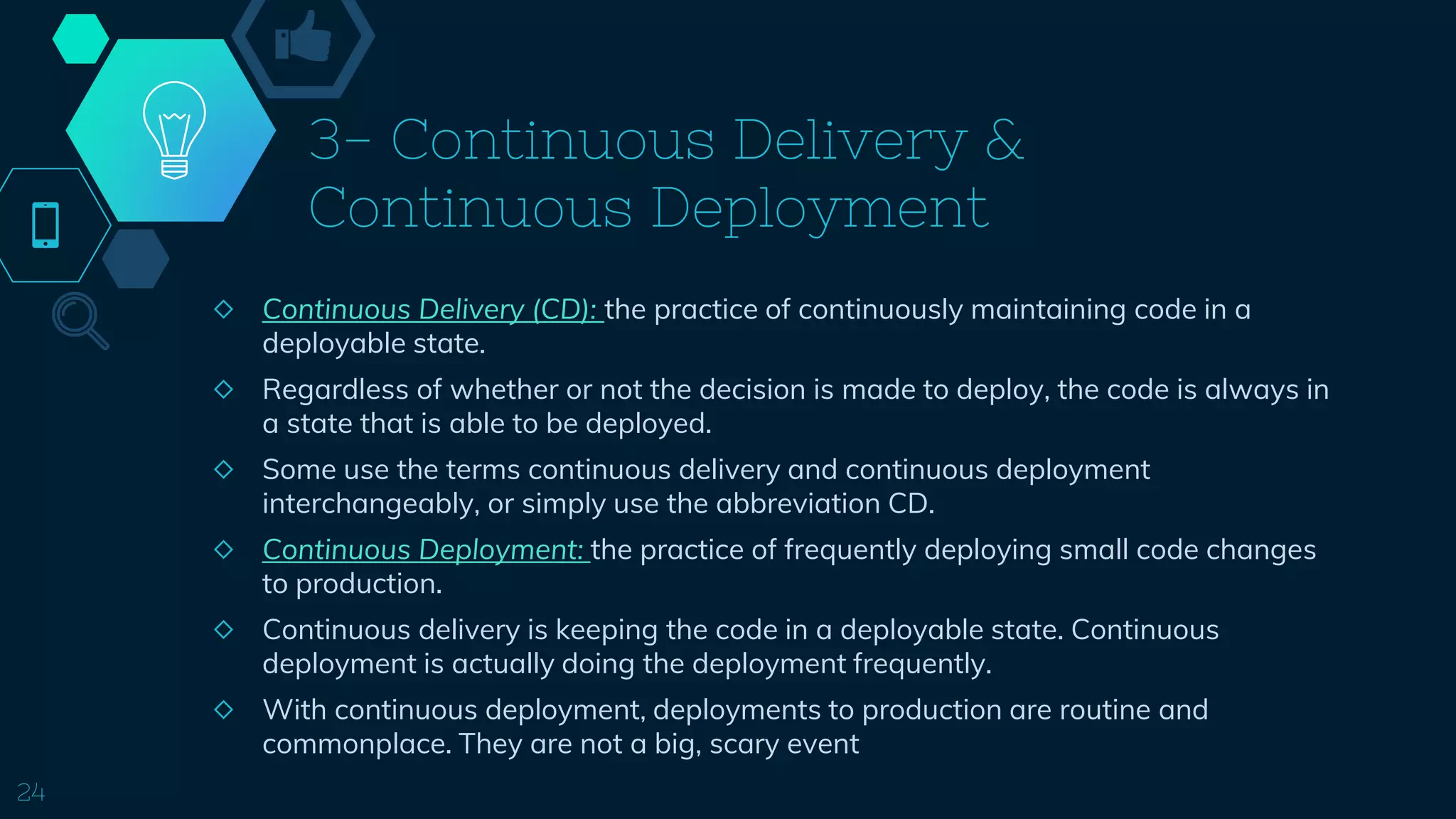 3- Continuous Delivery &
Continuous Deployment
◇ Continuous Delivery (CD): the practice of continuously maintaining code in a
deployable state.
◇ Regardless of whether or not the decision is made to deploy, the code is always in
a state that is able to be deployed.
◇ Some use the terms continuous delivery and continuous deployment
interchangeably, or simply use the abbreviation CD.
◇ Continuous Deployment: the practice of frequently deploying small code changes
to production.
◇ Continuous delivery is keeping the code in a deployable state. Continuous
deployment is actually doing the deployment frequently.
◇ With continuous deployment, deployments to production are routine and
commonplace. They are not a big, scary event
24
 