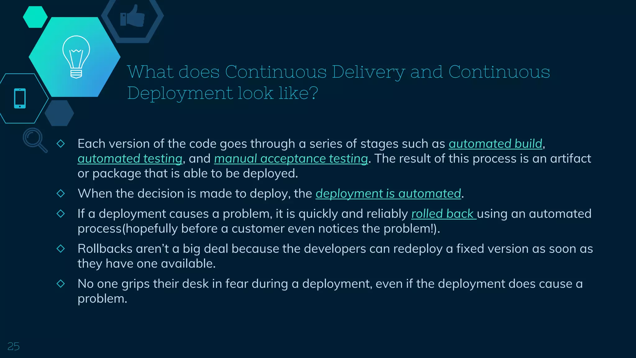 What does Continuous Delivery and Continuous
Deployment look like?
◇ Each version of the code goes through a series of stages such as automated build,
automated testing, and manual acceptance testing. The result of this process is an artifact
or package that is able to be deployed.
◇ When the decision is made to deploy, the deployment is automated.
◇ If a deployment causes a problem, it is quickly and reliably rolled back using an automated
process(hopefully before a customer even notices the problem!).
◇ Rollbacks aren’t a big deal because the developers can redeploy a fixed version as soon as
they have one available.
◇ No one grips their desk in fear during a deployment, even if the deployment does cause a
problem.
25
 