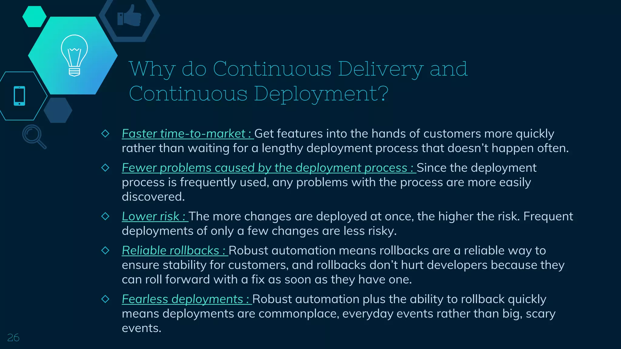 Why do Continuous Delivery and
Continuous Deployment?
◇ Faster time-to-market : Get features into the hands of customers more quickly
rather than waiting for a lengthy deployment process that doesn’t happen often.
◇ Fewer problems caused by the deployment process : Since the deployment
process is frequently used, any problems with the process are more easily
discovered.
◇ Lower risk : The more changes are deployed at once, the higher the risk. Frequent
deployments of only a few changes are less risky.
◇ Reliable rollbacks : Robust automation means rollbacks are a reliable way to
ensure stability for customers, and rollbacks don’t hurt developers because they
can roll forward with a fix as soon as they have one.
◇ Fearless deployments : Robust automation plus the ability to rollback quickly
means deployments are commonplace, everyday events rather than big, scary
events.
26
 