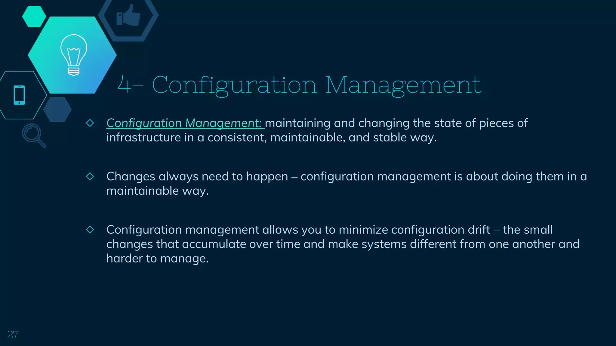 4- Configuration Management
◇ Configuration Management: maintaining and changing the state of pieces of
infrastructure in a consistent, maintainable, and stable way.
◇ Changes always need to happen – configuration management is about doing them in a
maintainable way.
◇ Configuration management allows you to minimize configuration drift – the small
changes that accumulate over time and make systems different from one another and
harder to manage.
27
 