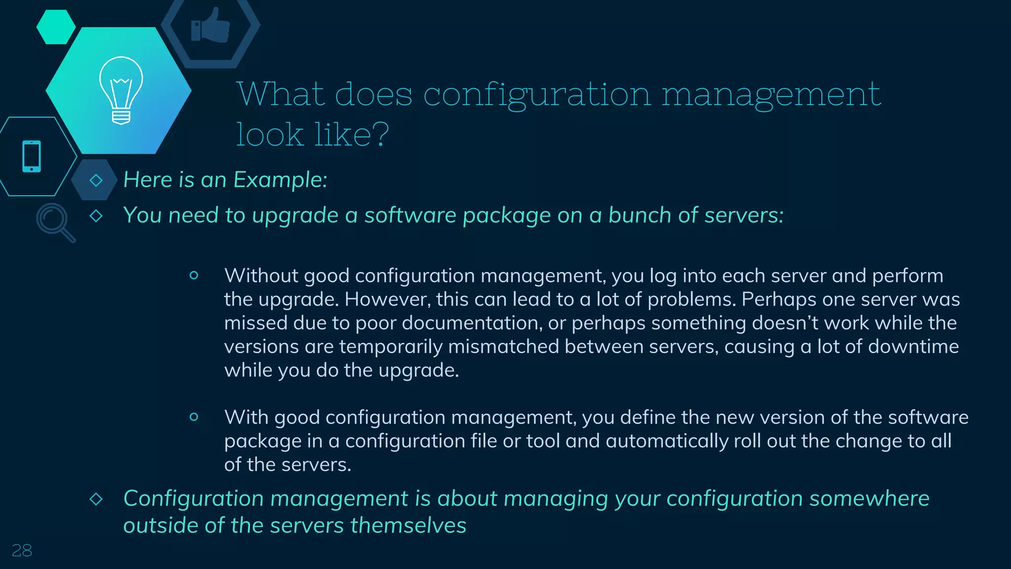 What does configuration management
look like?
◇ Here is an Example:
◇ You need to upgrade a software package on a bunch of servers:
￮ Without good configuration management, you log into each server and perform
the upgrade. However, this can lead to a lot of problems. Perhaps one server was
missed due to poor documentation, or perhaps something doesn’t work while the
versions are temporarily mismatched between servers, causing a lot of downtime
while you do the upgrade.
￮ With good configuration management, you define the new version of the software
package in a configuration file or tool and automatically roll out the change to all
of the servers.
◇ Configuration management is about managing your configuration somewhere
outside of the servers themselves
28
 