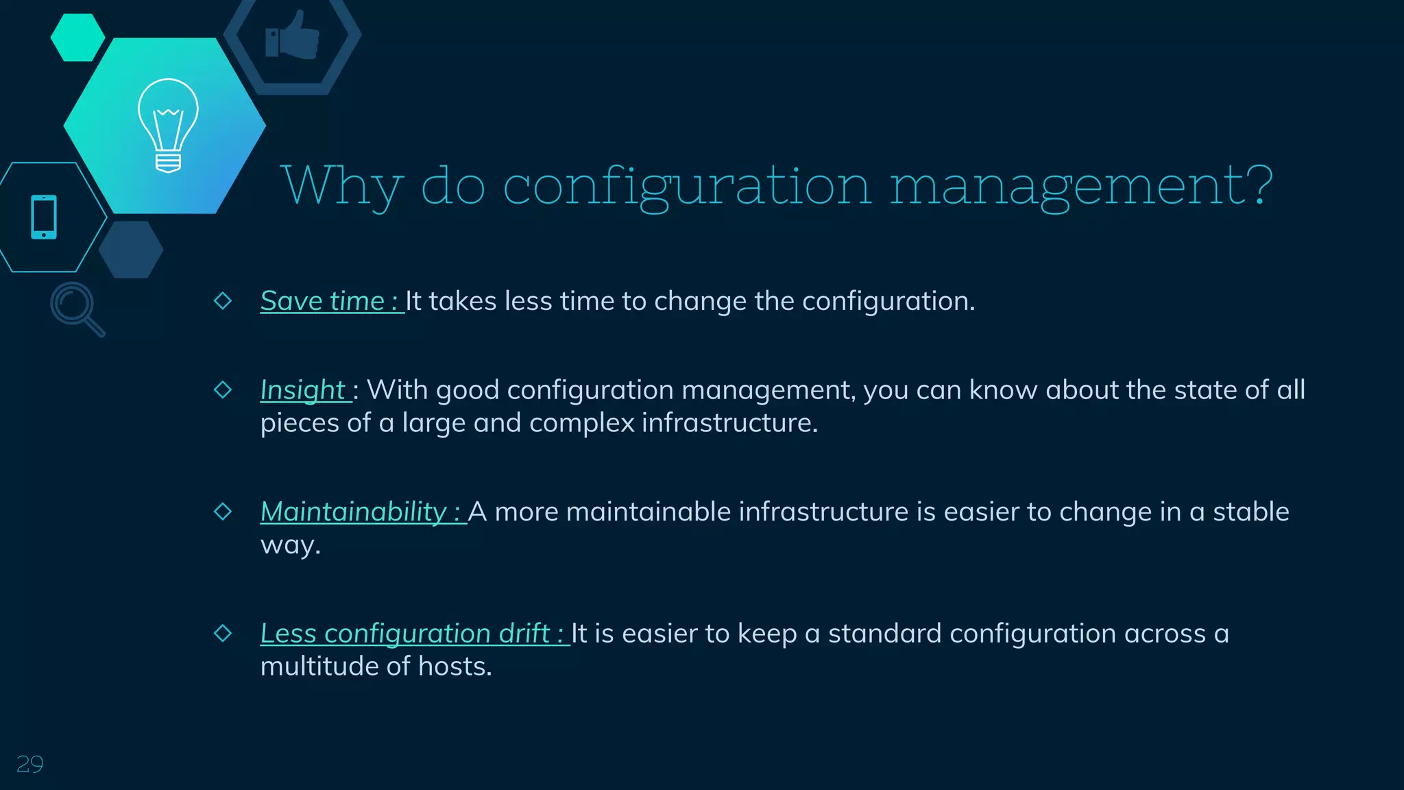 Why do configuration management?
◇ Save time : It takes less time to change the configuration.
◇ Insight : With good configuration management, you can know about the state of all
pieces of a large and complex infrastructure.
◇ Maintainability : A more maintainable infrastructure is easier to change in a stable
way.
◇ Less configuration drift : It is easier to keep a standard configuration across a
multitude of hosts.
29
 