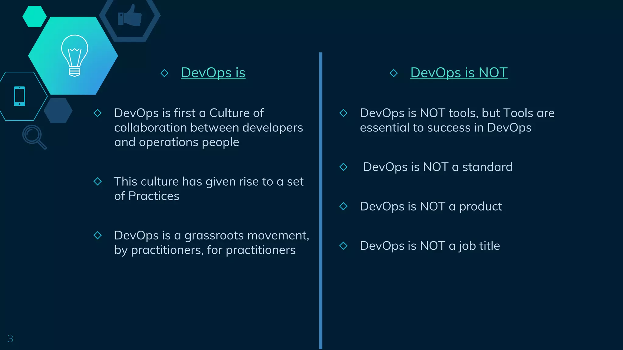 ◇ DevOps is
◇ DevOps is first a Culture of
collaboration between developers
and operations people
◇ This culture has given rise to a set
of Practices
◇ DevOps is a grassroots movement,
by practitioners, for practitioners
3
◇ DevOps is NOT
◇ DevOps is NOT tools, but Tools are
essential to success in DevOps
◇ DevOps is NOT a standard
◇ DevOps is NOT a product
◇ DevOps is NOT a job title
 