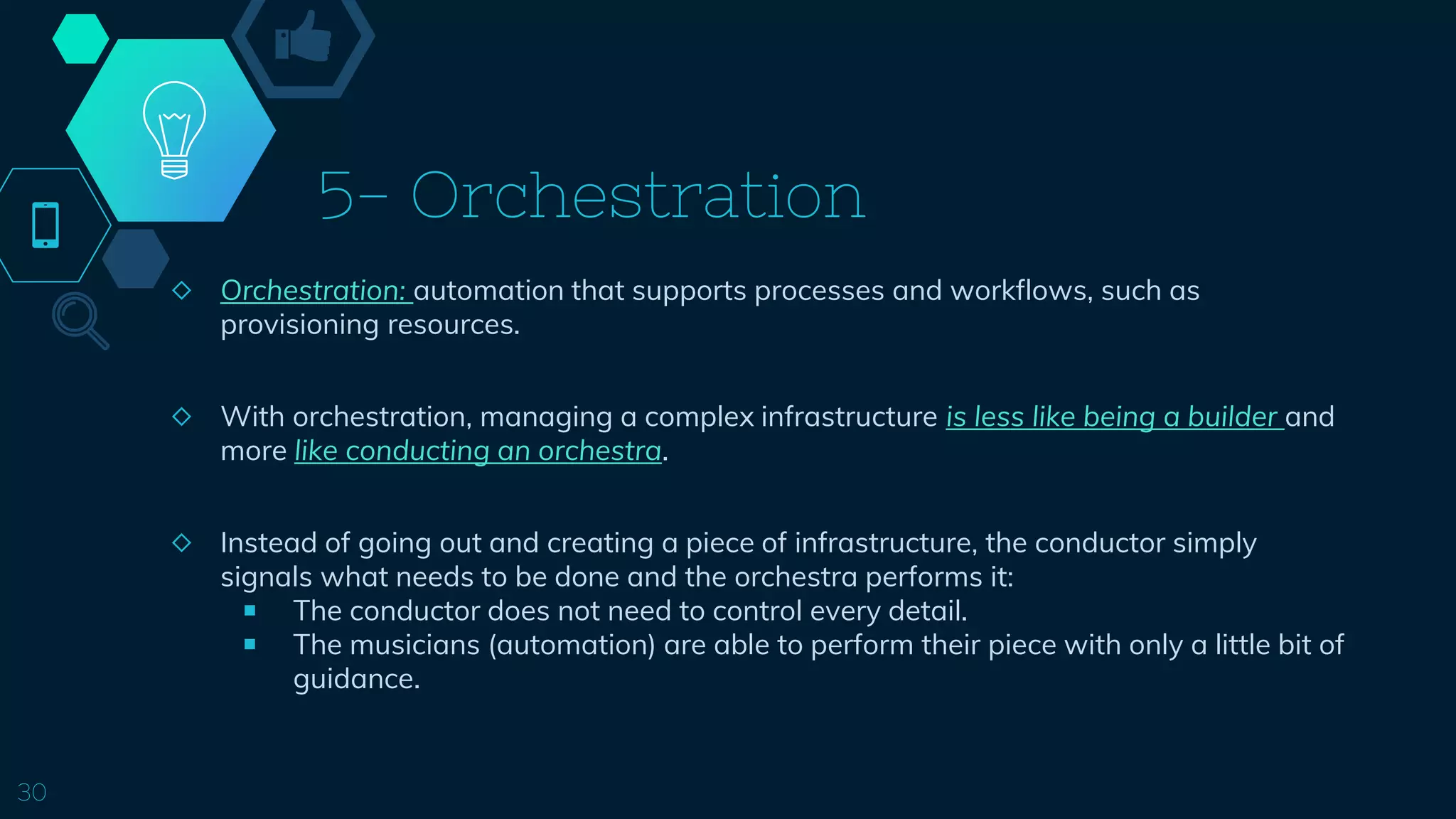 5- Orchestration
◇ Orchestration: automation that supports processes and workflows, such as
provisioning resources.
◇ With orchestration, managing a complex infrastructure is less like being a builder and
more like conducting an orchestra.
◇ Instead of going out and creating a piece of infrastructure, the conductor simply
signals what needs to be done and the orchestra performs it:
￭ The conductor does not need to control every detail.
￭ The musicians (automation) are able to perform their piece with only a little bit of
guidance.
30
 