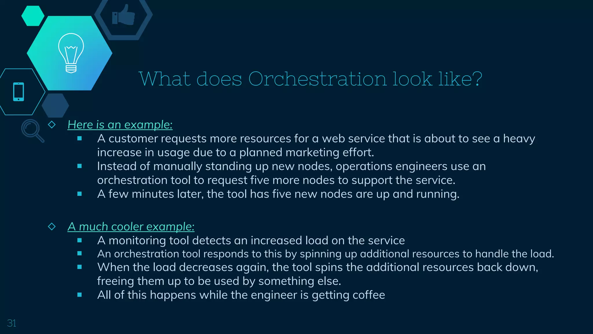 What does Orchestration look like?
◇ Here is an example:
￭ A customer requests more resources for a web service that is about to see a heavy
increase in usage due to a planned marketing effort.
￭ Instead of manually standing up new nodes, operations engineers use an
orchestration tool to request five more nodes to support the service.
￭ A few minutes later, the tool has five new nodes are up and running.
◇ A much cooler example:
￭ A monitoring tool detects an increased load on the service
￭ An orchestration tool responds to this by spinning up additional resources to handle the load.
￭ When the load decreases again, the tool spins the additional resources back down,
freeing them up to be used by something else.
￭ All of this happens while the engineer is getting coffee
31
 