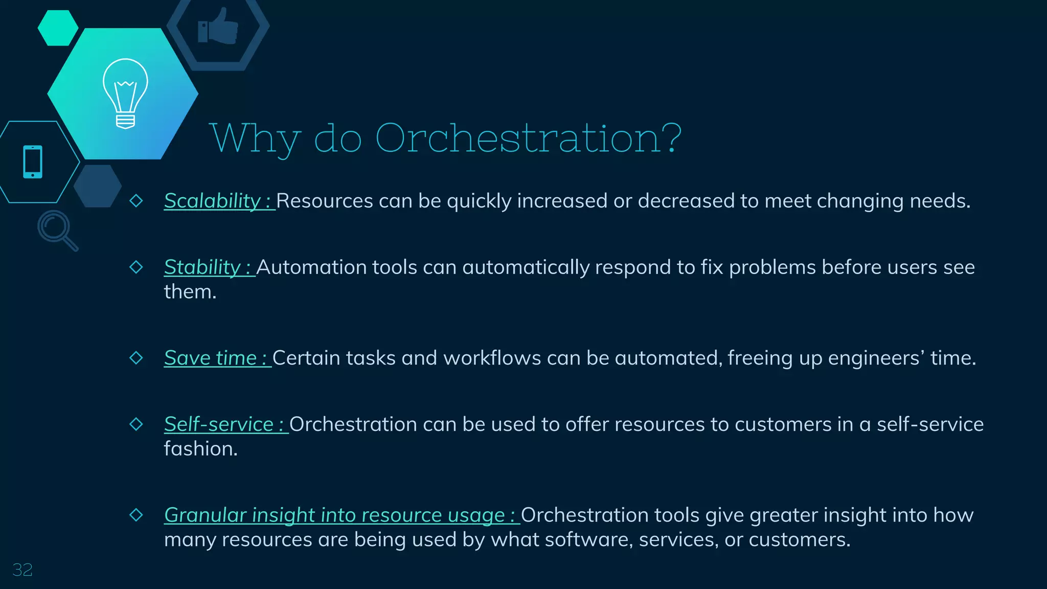 Why do Orchestration?
◇ Scalability : Resources can be quickly increased or decreased to meet changing needs.
◇ Stability : Automation tools can automatically respond to fix problems before users see
them.
◇ Save time : Certain tasks and workflows can be automated, freeing up engineers’ time.
◇ Self-service : Orchestration can be used to offer resources to customers in a self-service
fashion.
◇ Granular insight into resource usage : Orchestration tools give greater insight into how
many resources are being used by what software, services, or customers.
32
 