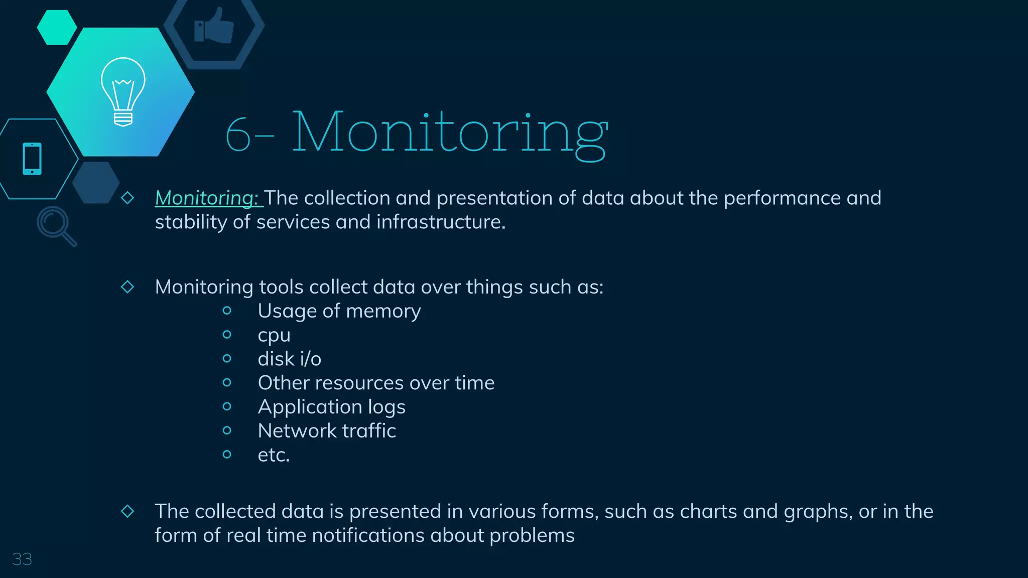 6- Monitoring
◇ Monitoring: The collection and presentation of data about the performance and
stability of services and infrastructure.
◇ Monitoring tools collect data over things such as:
￮ Usage of memory
￮ cpu
￮ disk i/o
￮ Other resources over time
￮ Application logs
￮ Network traffic
￮ etc.
◇ The collected data is presented in various forms, such as charts and graphs, or in the
form of real time notifications about problems
33
 