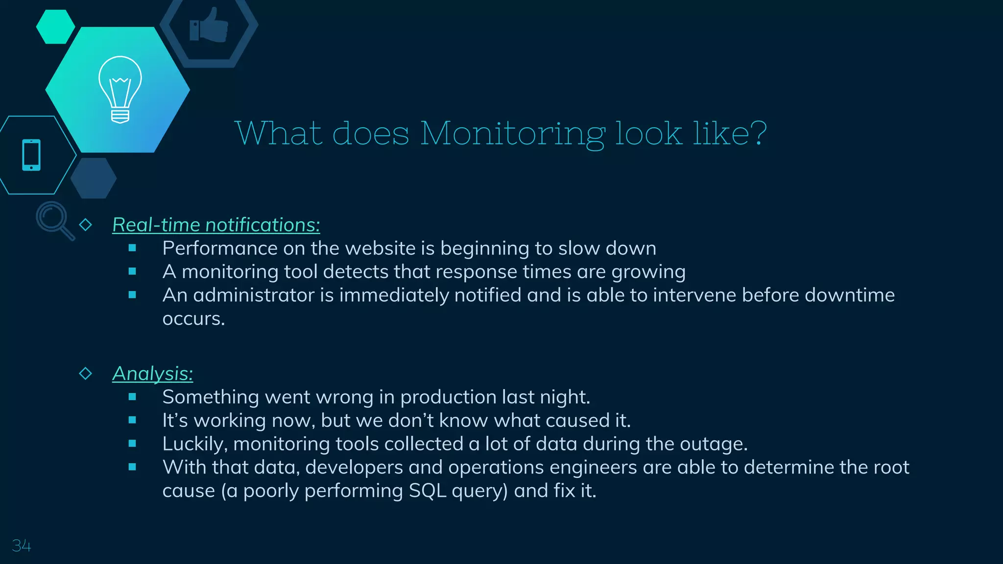 What does Monitoring look like?
◇ Real-time notifications:
￭ Performance on the website is beginning to slow down
￭ A monitoring tool detects that response times are growing
￭ An administrator is immediately notified and is able to intervene before downtime
occurs.
◇ Analysis:
￭ Something went wrong in production last night.
￭ It’s working now, but we don’t know what caused it.
￭ Luckily, monitoring tools collected a lot of data during the outage.
￭ With that data, developers and operations engineers are able to determine the root
cause (a poorly performing SQL query) and fix it.
34
 