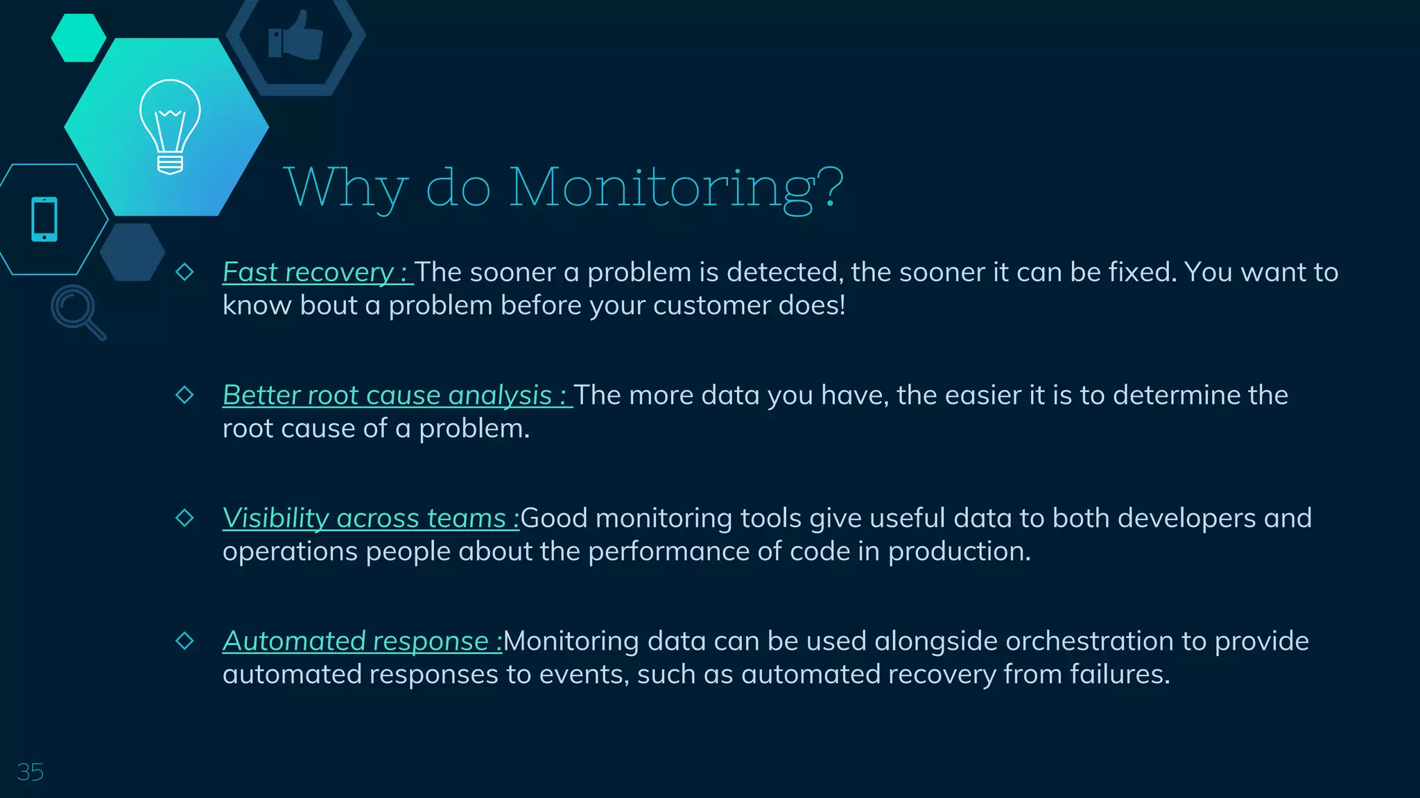 Why do Monitoring?
◇ Fast recovery : The sooner a problem is detected, the sooner it can be fixed. You want to
know bout a problem before your customer does!
◇ Better root cause analysis : The more data you have, the easier it is to determine the
root cause of a problem.
◇ Visibility across teams :Good monitoring tools give useful data to both developers and
operations people about the performance of code in production.
◇ Automated response :Monitoring data can be used alongside orchestration to provide
automated responses to events, such as automated recovery from failures.
35
 