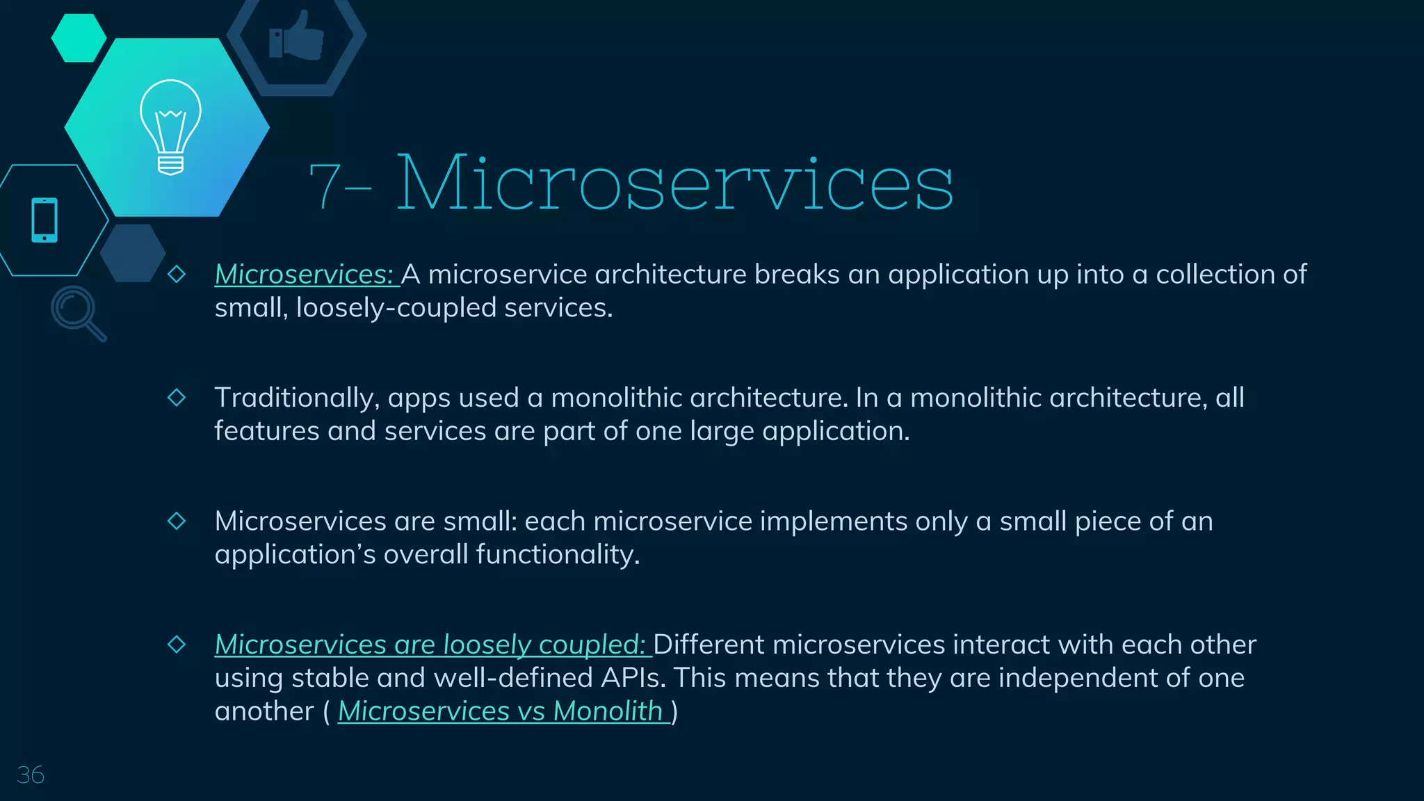 7- Microservices
◇ Microservices: A microservice architecture breaks an application up into a collection of
small, loosely-coupled services.
◇ Traditionally, apps used a monolithic architecture. In a monolithic architecture, all
features and services are part of one large application.
◇ Microservices are small: each microservice implements only a small piece of an
application’s overall functionality.
◇ Microservices are loosely coupled: Different microservices interact with each other
using stable and well-defined APIs. This means that they are independent of one
another ( Microservices vs Monolith )
36
 