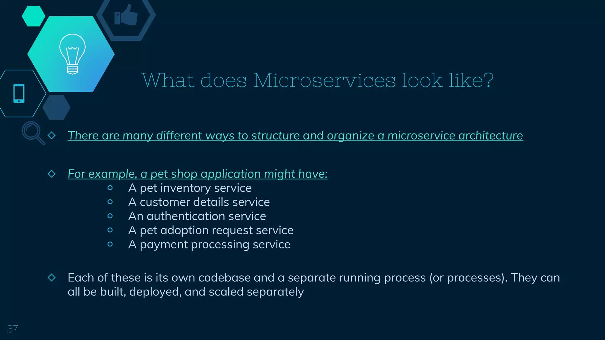 What does Microservices look like?
◇ There are many different ways to structure and organize a microservice architecture
◇ For example, a pet shop application might have:
￮ A pet inventory service
￮ A customer details service
￮ An authentication service
￮ A pet adoption request service
￮ A payment processing service
◇ Each of these is its own codebase and a separate running process (or processes). They can
all be built, deployed, and scaled separately
37
 