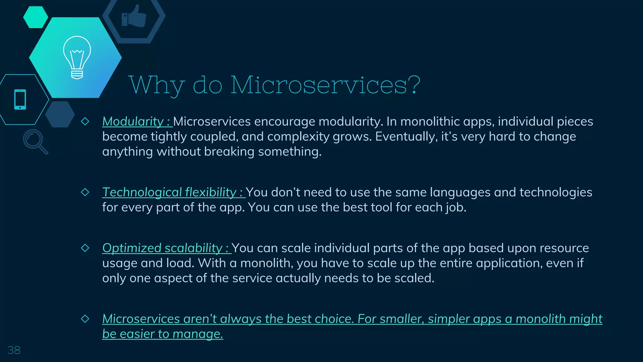 Why do Microservices?
◇ Modularity : Microservices encourage modularity. In monolithic apps, individual pieces
become tightly coupled, and complexity grows. Eventually, it’s very hard to change
anything without breaking something.
◇ Technological flexibility : You don’t need to use the same languages and technologies
for every part of the app. You can use the best tool for each job.
◇ Optimized scalability : You can scale individual parts of the app based upon resource
usage and load. With a monolith, you have to scale up the entire application, even if
only one aspect of the service actually needs to be scaled.
◇ Microservices aren’t always the best choice. For smaller, simpler apps a monolith might
be easier to manage.
38
 
