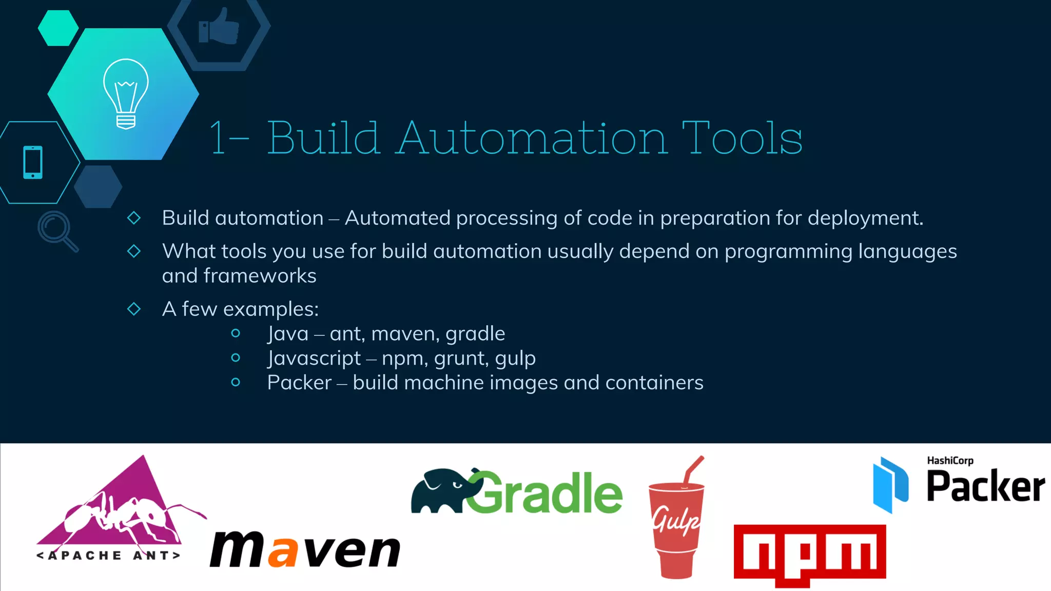 1- Build Automation Tools
◇ Build automation – Automated processing of code in preparation for deployment.
◇ What tools you use for build automation usually depend on programming languages
and frameworks
◇ A few examples:
￮ Java – ant, maven, gradle
￮ Javascript – npm, grunt, gulp
￮ Packer – build machine images and containers
41
 