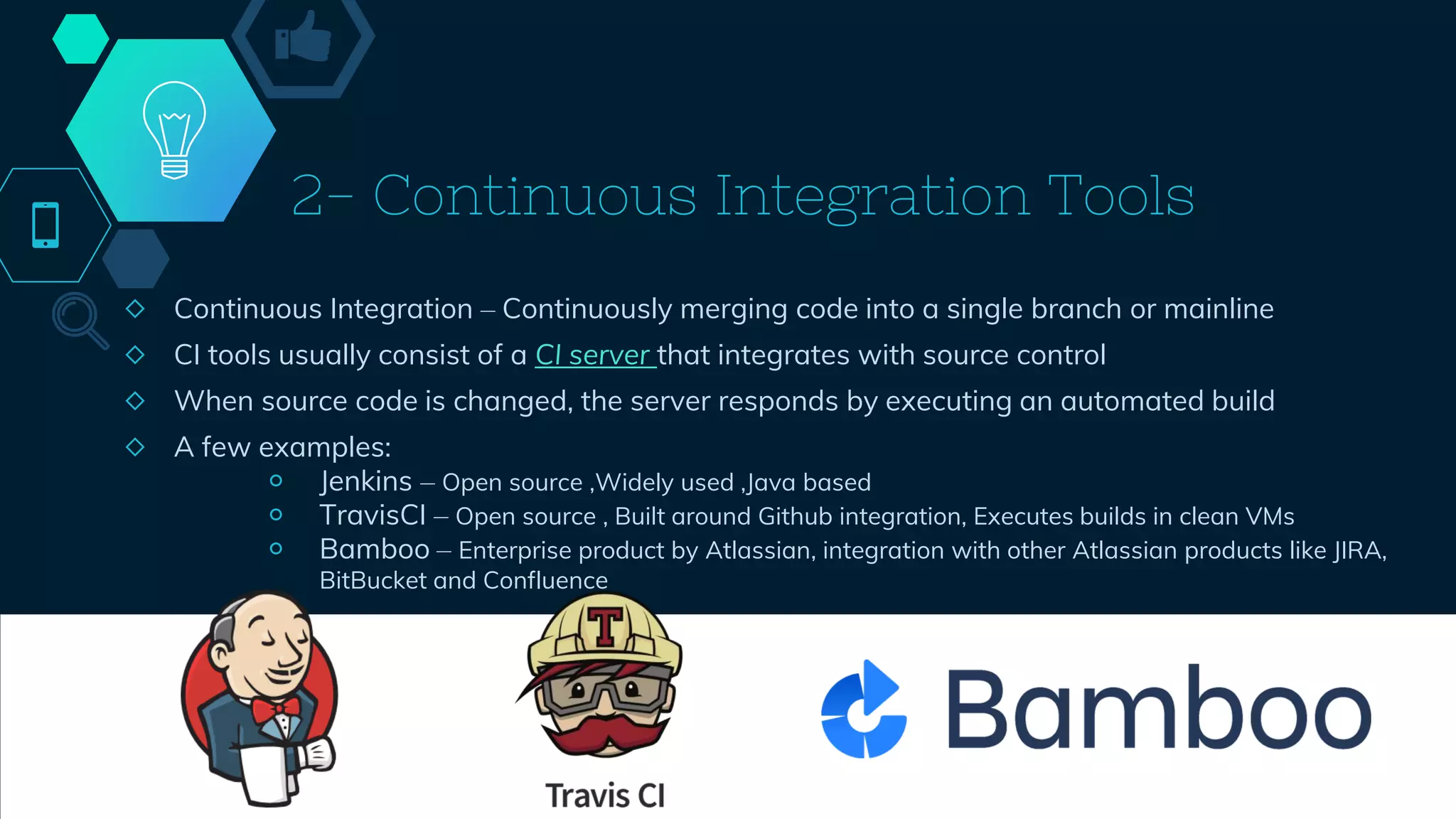2- Continuous Integration Tools
◇ Continuous Integration – Continuously merging code into a single branch or mainline
◇ CI tools usually consist of a CI server that integrates with source control
◇ When source code is changed, the server responds by executing an automated build
◇ A few examples:
￮ Jenkins – Open source ,Widely used ,Java based
￮ TravisCI – Open source , Built around Github integration, Executes builds in clean VMs
￮ Bamboo – Enterprise product by Atlassian, integration with other Atlassian products like JIRA,
BitBucket and Confluence
42
 