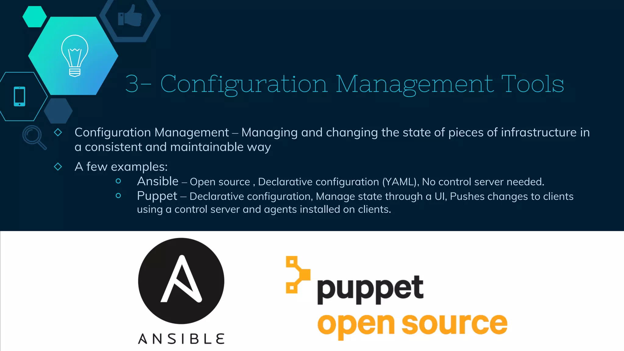 3- Configuration Management Tools
◇ Configuration Management – Managing and changing the state of pieces of infrastructure in
a consistent and maintainable way
◇ A few examples:
￮ Ansible – Open source , Declarative configuration (YAML), No control server needed.
￮ Puppet – Declarative configuration, Manage state through a UI, Pushes changes to clients
using a control server and agents installed on clients.
43
 