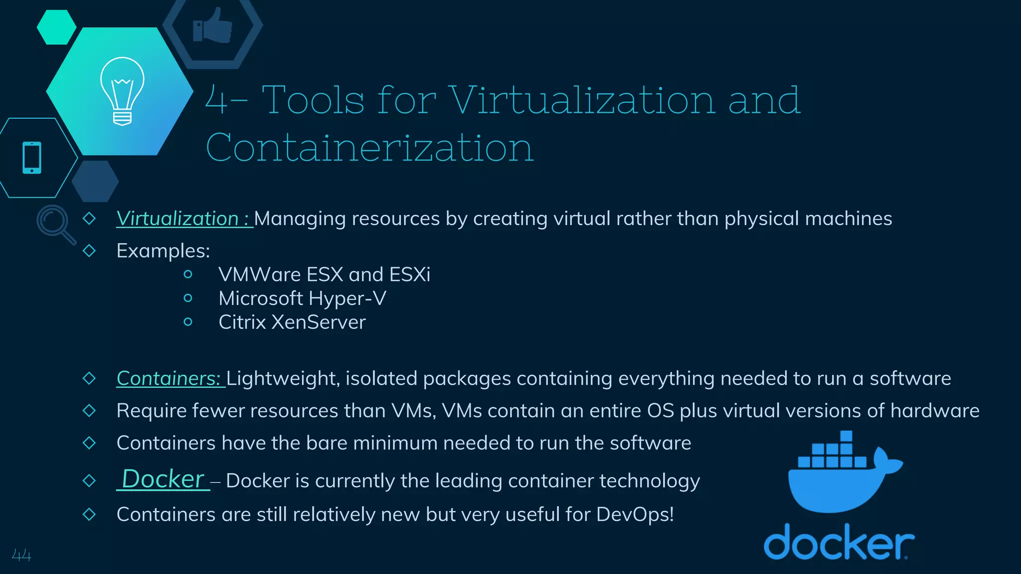 4- Tools for Virtualization and
Containerization
◇ Virtualization : Managing resources by creating virtual rather than physical machines
◇ Examples:
￮ VMWare ESX and ESXi
￮ Microsoft Hyper-V
￮ Citrix XenServer
◇ Containers: Lightweight, isolated packages containing everything needed to run a software
◇ Require fewer resources than VMs, VMs contain an entire OS plus virtual versions of hardware
◇ Containers have the bare minimum needed to run the software
◇ Docker – Docker is currently the leading container technology
◇ Containers are still relatively new but very useful for DevOps!
44
 