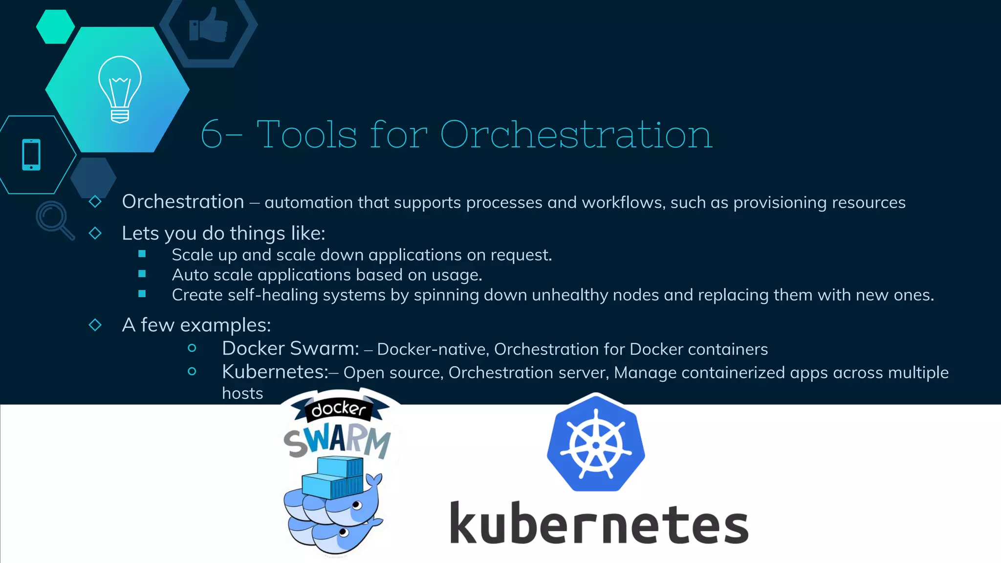 6- Tools for Orchestration
◇ Orchestration – automation that supports processes and workflows, such as provisioning resources
◇ Lets you do things like:
￭ Scale up and scale down applications on request.
￭ Auto scale applications based on usage.
￭ Create self-healing systems by spinning down unhealthy nodes and replacing them with new ones.
◇ A few examples:
￮ Docker Swarm: – Docker-native, Orchestration for Docker containers
￮ Kubernetes:– Open source, Orchestration server, Manage containerized apps across multiple
hosts
46
 