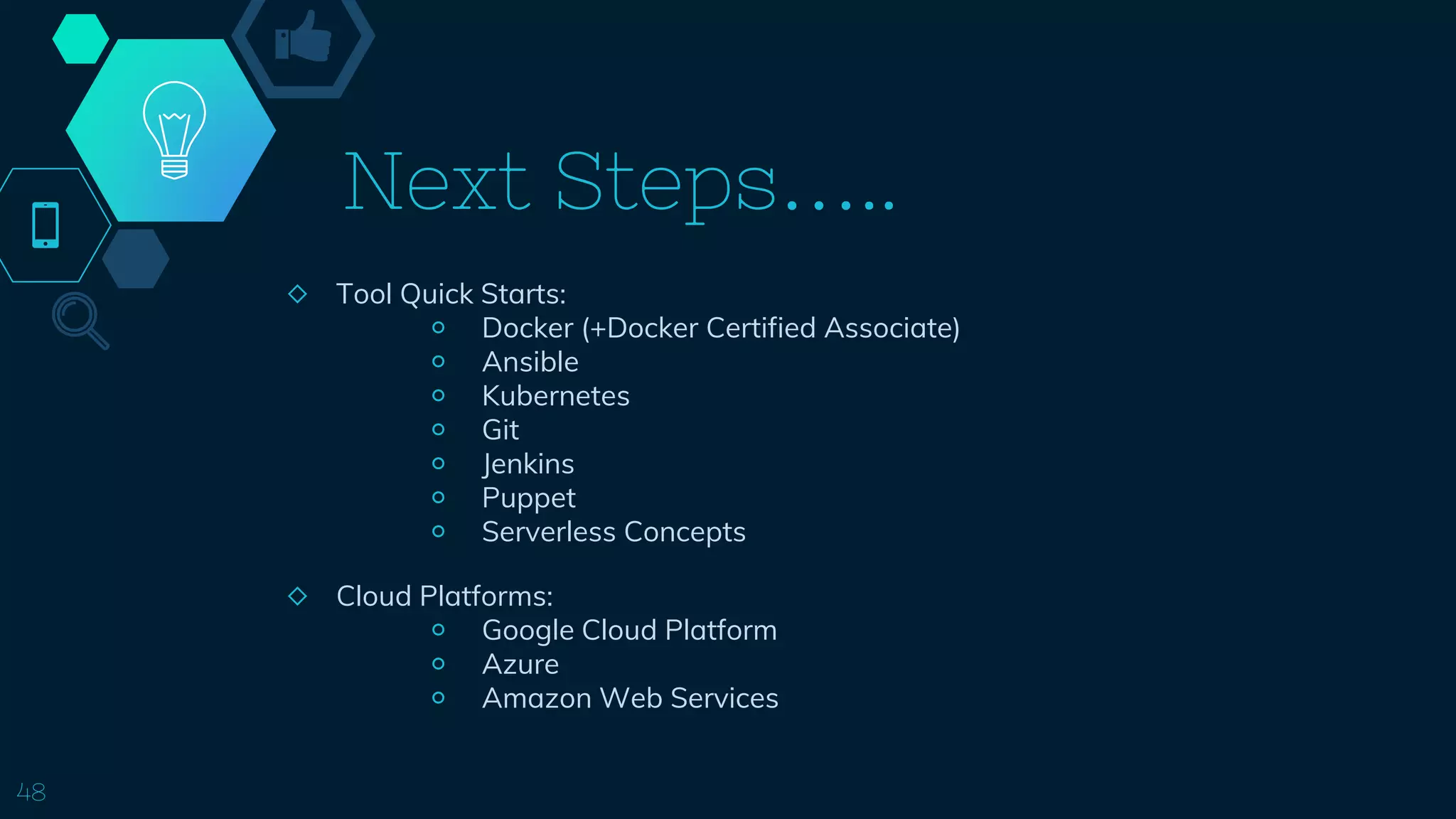 Next Steps…..
◇ Tool Quick Starts:
￮ Docker (+Docker Certified Associate)
￮ Ansible
￮ Kubernetes
￮ Git
￮ Jenkins
￮ Puppet
￮ Serverless Concepts
48
◇ Cloud Platforms:
￮ Google Cloud Platform
￮ Azure
￮ Amazon Web Services
 