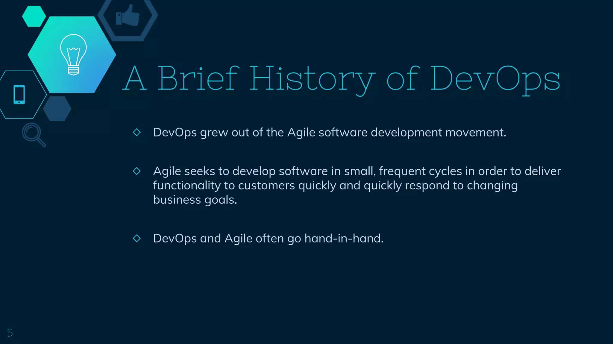 A Brief History of DevOps
◇ DevOps grew out of the Agile software development movement.
◇ Agile seeks to develop software in small, frequent cycles in order to deliver
functionality to customers quickly and quickly respond to changing
business goals.
◇ DevOps and Agile often go hand-in-hand.
5
 