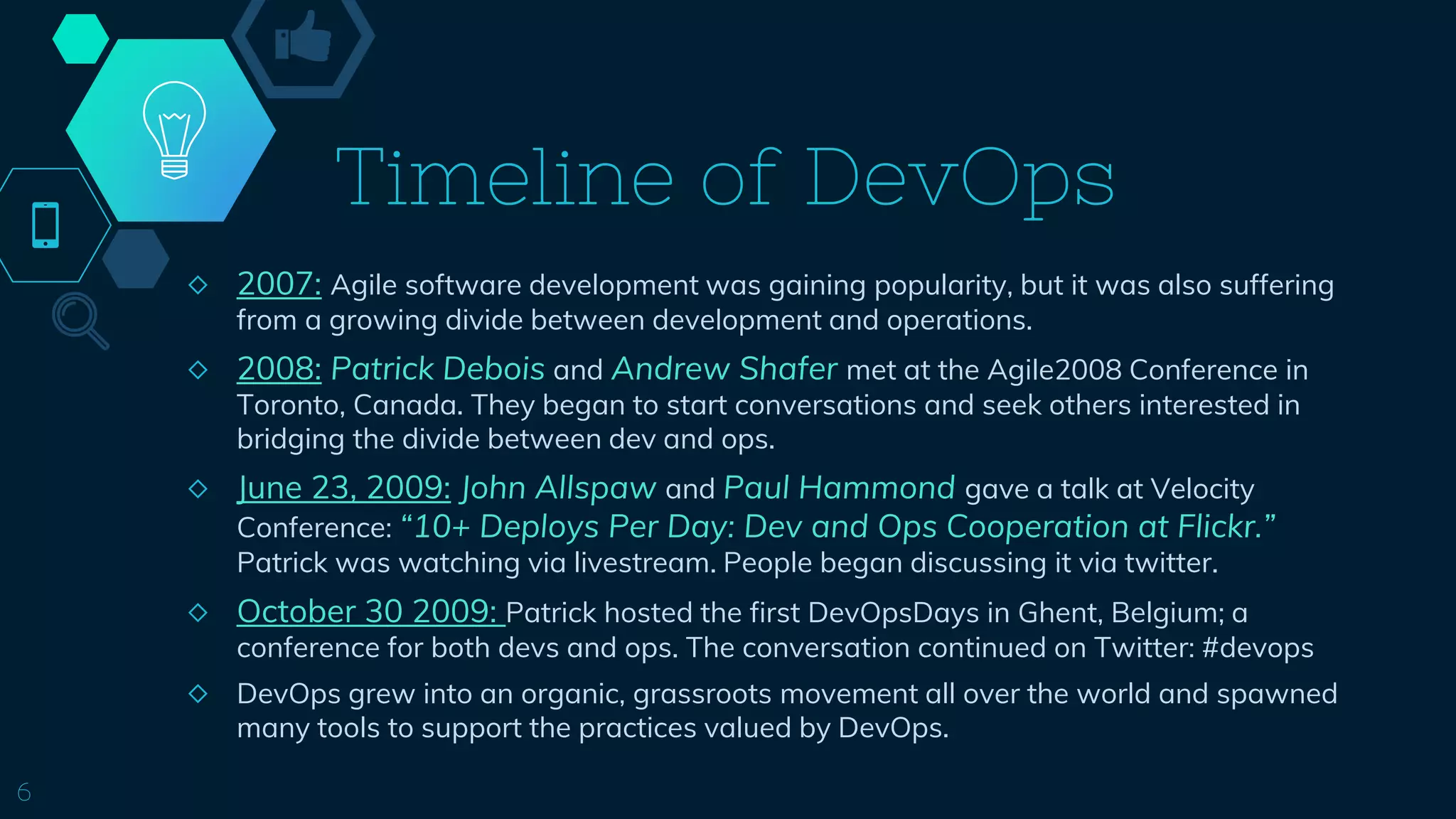 Timeline of DevOps
6
◇ 2007: Agile software development was gaining popularity, but it was also suffering
from a growing divide between development and operations.
◇ 2008: Patrick Debois and Andrew Shafer met at the Agile2008 Conference in
Toronto, Canada. They began to start conversations and seek others interested in
bridging the divide between dev and ops.
◇ June 23, 2009: John Allspaw and Paul Hammond gave a talk at Velocity
Conference: “10+ Deploys Per Day: Dev and Ops Cooperation at Flickr.”
Patrick was watching via livestream. People began discussing it via twitter.
◇ October 30 2009: Patrick hosted the first DevOpsDays in Ghent, Belgium; a
conference for both devs and ops. The conversation continued on Twitter: #devops
◇ DevOps grew into an organic, grassroots movement all over the world and spawned
many tools to support the practices valued by DevOps.
 