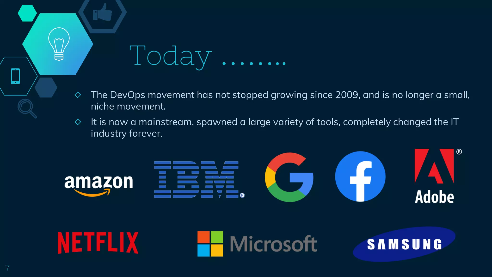 Today ……..
◇ The DevOps movement has not stopped growing since 2009, and is no longer a small,
niche movement.
◇ It is now a mainstream, spawned a large variety of tools, completely changed the IT
industry forever.
7
 